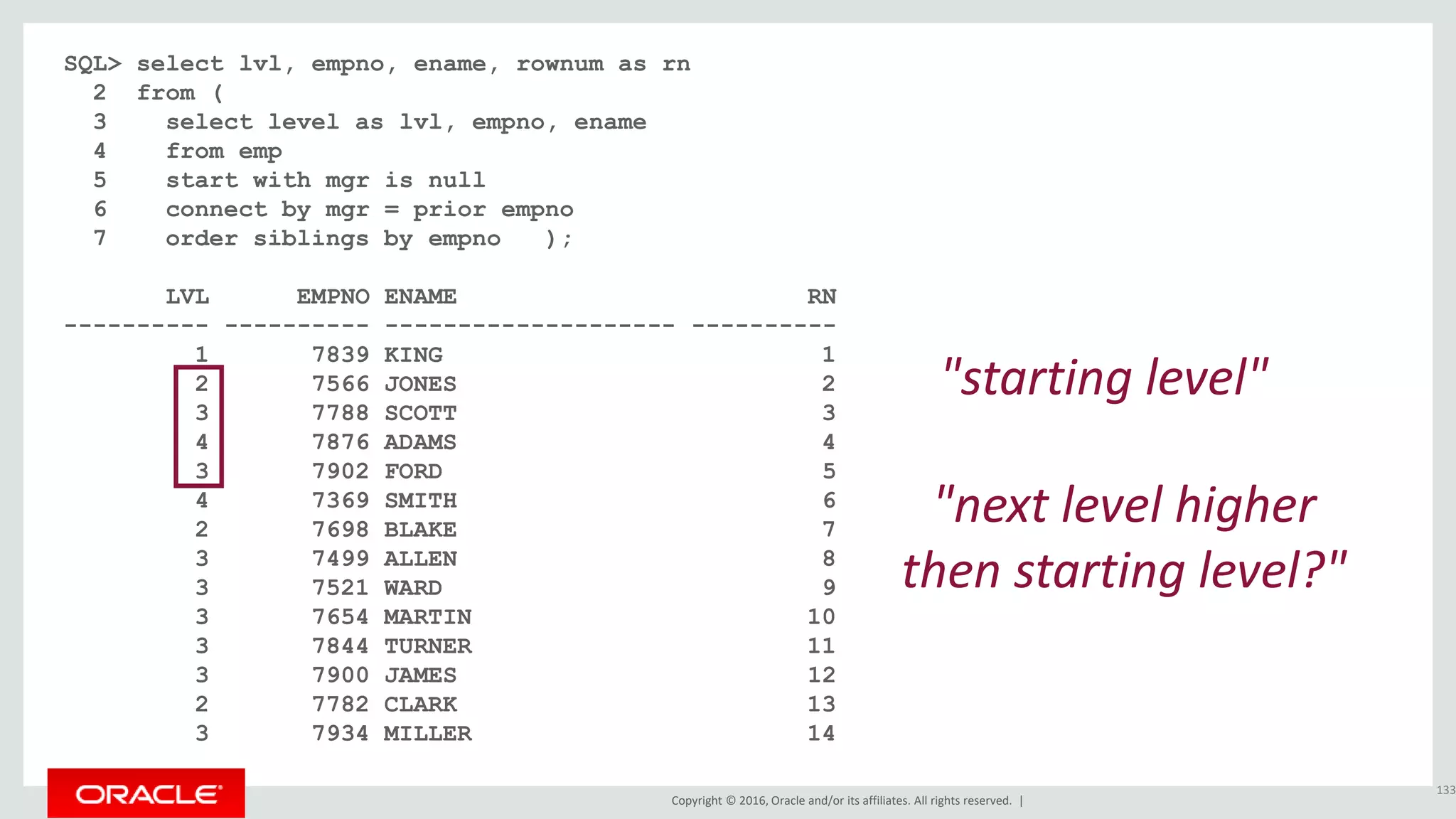 Copyright © 2016, Oracle and/or its affiliates. All rights reserved. |
SQL> select lvl, empno, ename, rownum as rn
2 from (
3 select level as lvl, empno, ename
4 from emp
5 start with mgr is null
6 connect by mgr = prior empno
7 order siblings by empno );
LVL EMPNO ENAME RN
---------- ---------- -------------------- ----------
1 7839 KING 1
2 7566 JONES 2
3 7788 SCOTT 3
4 7876 ADAMS 4
3 7902 FORD 5
4 7369 SMITH 6
2 7698 BLAKE 7
3 7499 ALLEN 8
3 7521 WARD 9
3 7654 MARTIN 10
3 7844 TURNER 11
3 7900 JAMES 12
2 7782 CLARK 13
3 7934 MILLER 14
133
"starting level"
"next level higher
then starting level?"
 