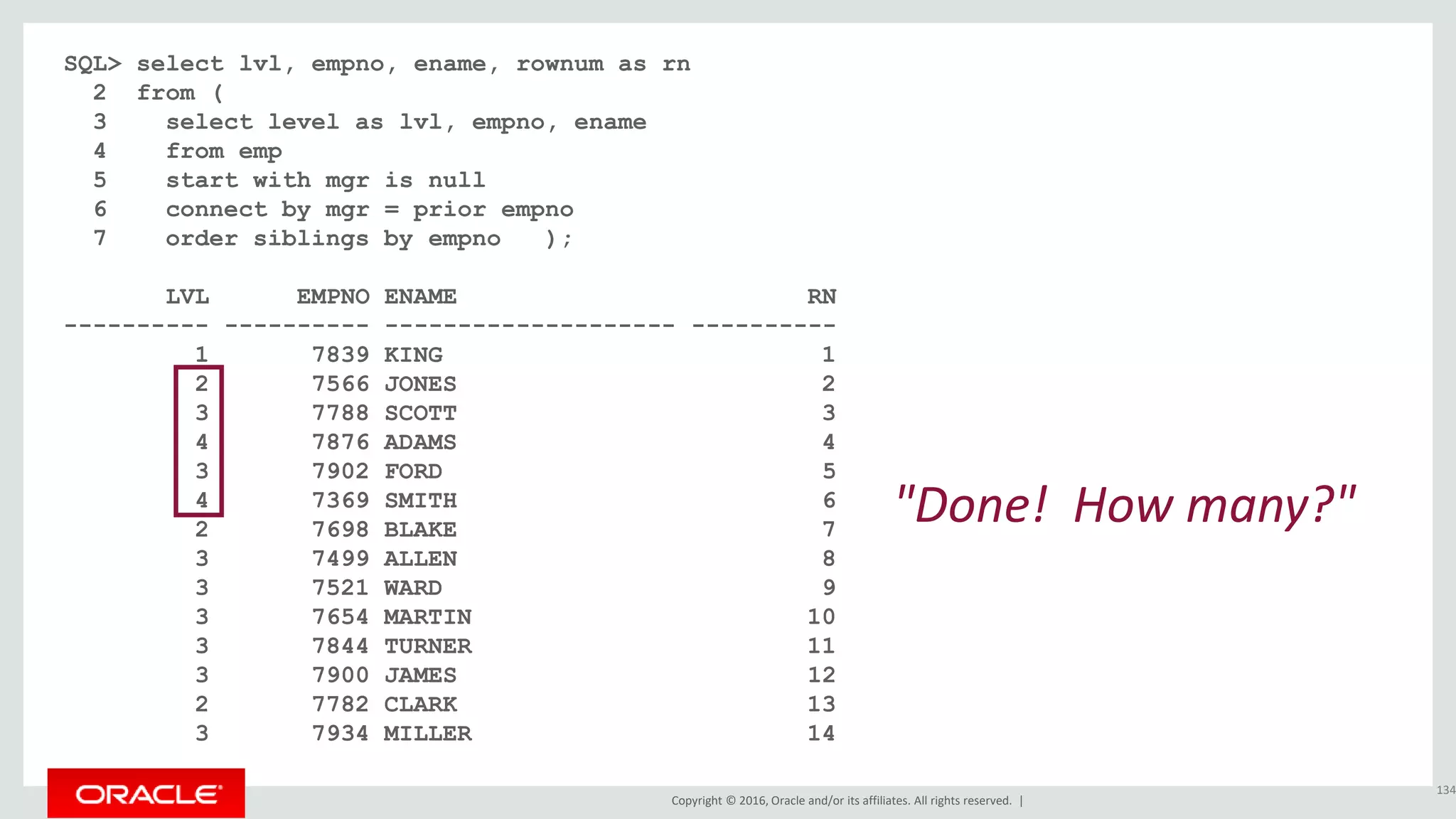 Copyright © 2016, Oracle and/or its affiliates. All rights reserved. |
SQL> select lvl, empno, ename, rownum as rn
2 from (
3 select level as lvl, empno, ename
4 from emp
5 start with mgr is null
6 connect by mgr = prior empno
7 order siblings by empno );
LVL EMPNO ENAME RN
---------- ---------- -------------------- ----------
1 7839 KING 1
2 7566 JONES 2
3 7788 SCOTT 3
4 7876 ADAMS 4
3 7902 FORD 5
4 7369 SMITH 6
2 7698 BLAKE 7
3 7499 ALLEN 8
3 7521 WARD 9
3 7654 MARTIN 10
3 7844 TURNER 11
3 7900 JAMES 12
2 7782 CLARK 13
3 7934 MILLER 14
134
"Done! How many?"
 