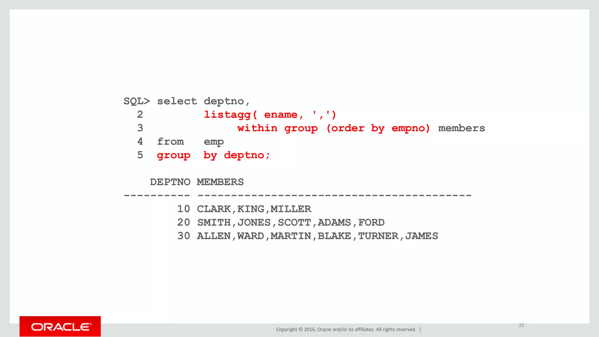 Copyright © 2016, Oracle and/or its affiliates. All rights reserved. |
SQL> select deptno,
2 listagg( ename, ',')
3 within group (order by empno) members
4 from emp
5 group by deptno;
DEPTNO MEMBERS
---------- -----------------------------------------
10 CLARK,KING,MILLER
20 SMITH,JONES,SCOTT,ADAMS,FORD
30 ALLEN,WARD,MARTIN,BLAKE,TURNER,JAMES
21
 