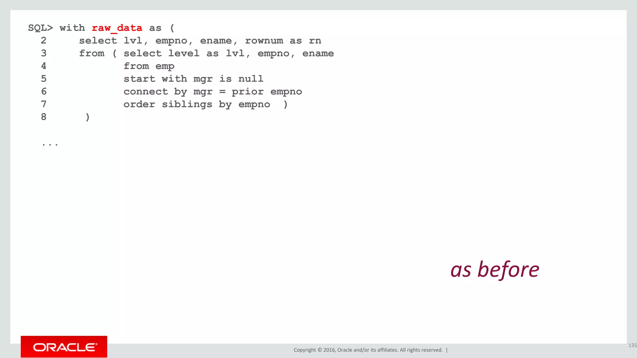 Copyright © 2016, Oracle and/or its affiliates. All rights reserved. |
SQL> with raw_data as (
2 select lvl, empno, ename, rownum as rn
3 from ( select level as lvl, empno, ename
4 from emp
5 start with mgr is null
6 connect by mgr = prior empno
7 order siblings by empno )
8 )
...
135
as before
 