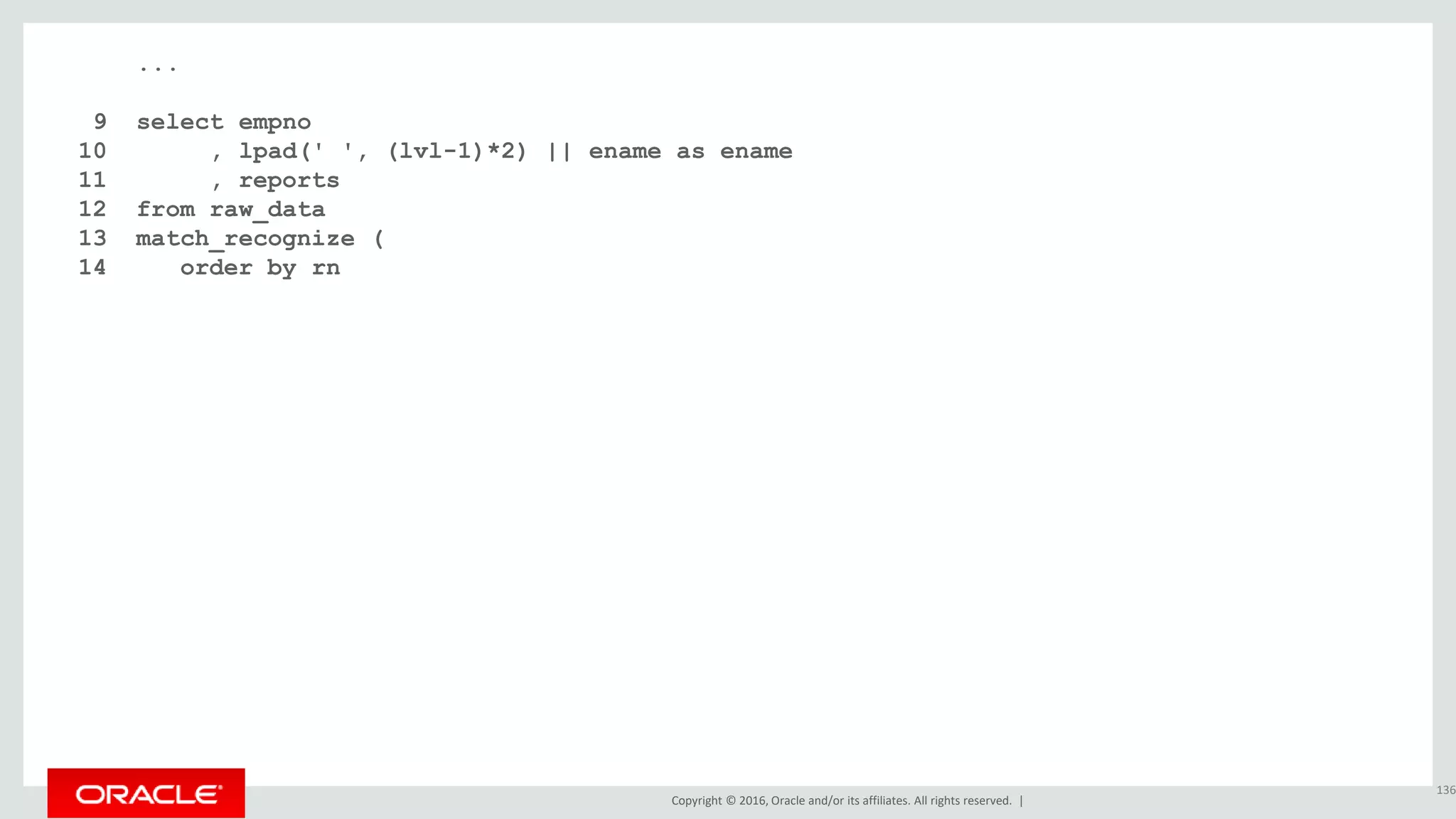 Copyright © 2016, Oracle and/or its affiliates. All rights reserved. |
...
9 select empno
10 , lpad(' ', (lvl-1)*2) || ename as ename
11 , reports
12 from raw_data
13 match_recognize (
14 order by rn
15 measures
16 starting_level.rn as rn
17 , starting_level.lvl as lvl
18 , starting_level.empno as empno
19 , starting_level.ename as ename
20 , count(higher_level.lvl) as reports
21 one row per match
22 after match skip to next row
23 pattern (starting_level higher_level*)
24 define higher_level as lvl > starting_level.lvl
25 )
26 order by rn;
136
 