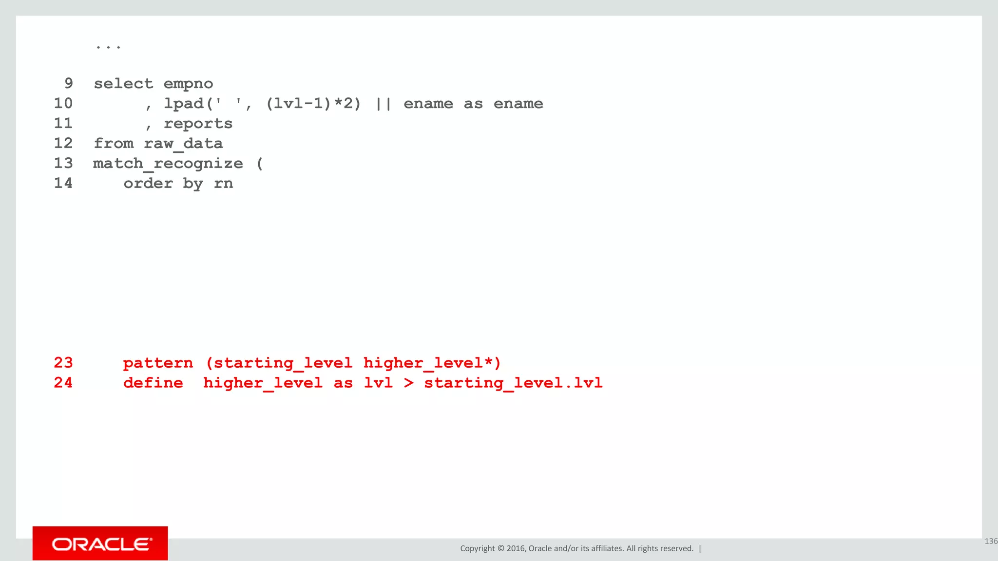 Copyright © 2016, Oracle and/or its affiliates. All rights reserved. |
...
9 select empno
10 , lpad(' ', (lvl-1)*2) || ename as ename
11 , reports
12 from raw_data
13 match_recognize (
14 order by rn
15 measures
16 starting_level.rn as rn
17 , starting_level.lvl as lvl
18 , starting_level.empno as empno
19 , starting_level.ename as ename
20 , count(higher_level.lvl) as reports
21 one row per match
22 after match skip to next row
23 pattern (starting_level higher_level*)
24 define higher_level as lvl > starting_level.lvl
25 )
26 order by rn;
136
 
