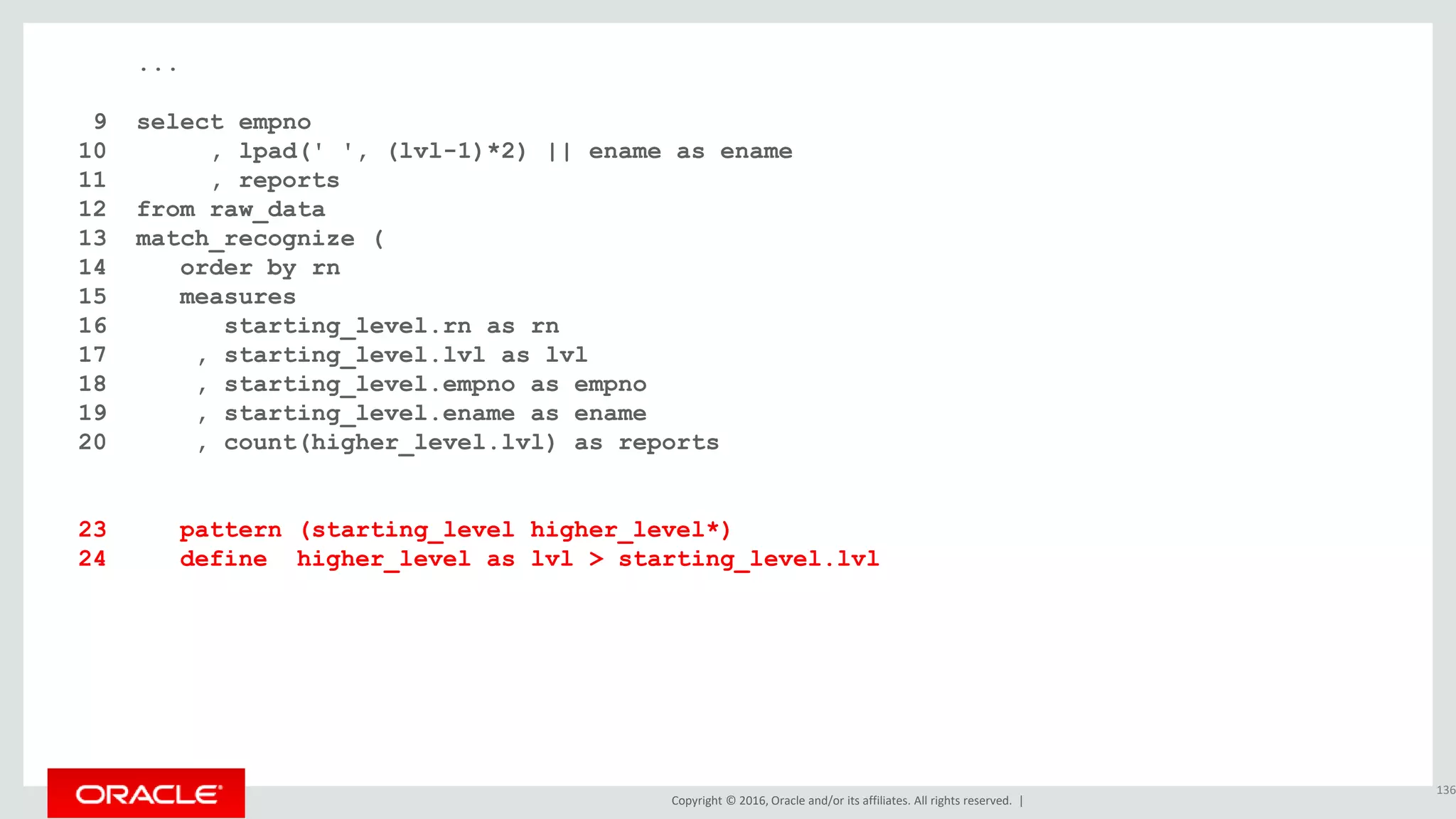 Copyright © 2016, Oracle and/or its affiliates. All rights reserved. |
...
9 select empno
10 , lpad(' ', (lvl-1)*2) || ename as ename
11 , reports
12 from raw_data
13 match_recognize (
14 order by rn
15 measures
16 starting_level.rn as rn
17 , starting_level.lvl as lvl
18 , starting_level.empno as empno
19 , starting_level.ename as ename
20 , count(higher_level.lvl) as reports
21 one row per match
22 after match skip to next row
23 pattern (starting_level higher_level*)
24 define higher_level as lvl > starting_level.lvl
25 )
26 order by rn;
136
 