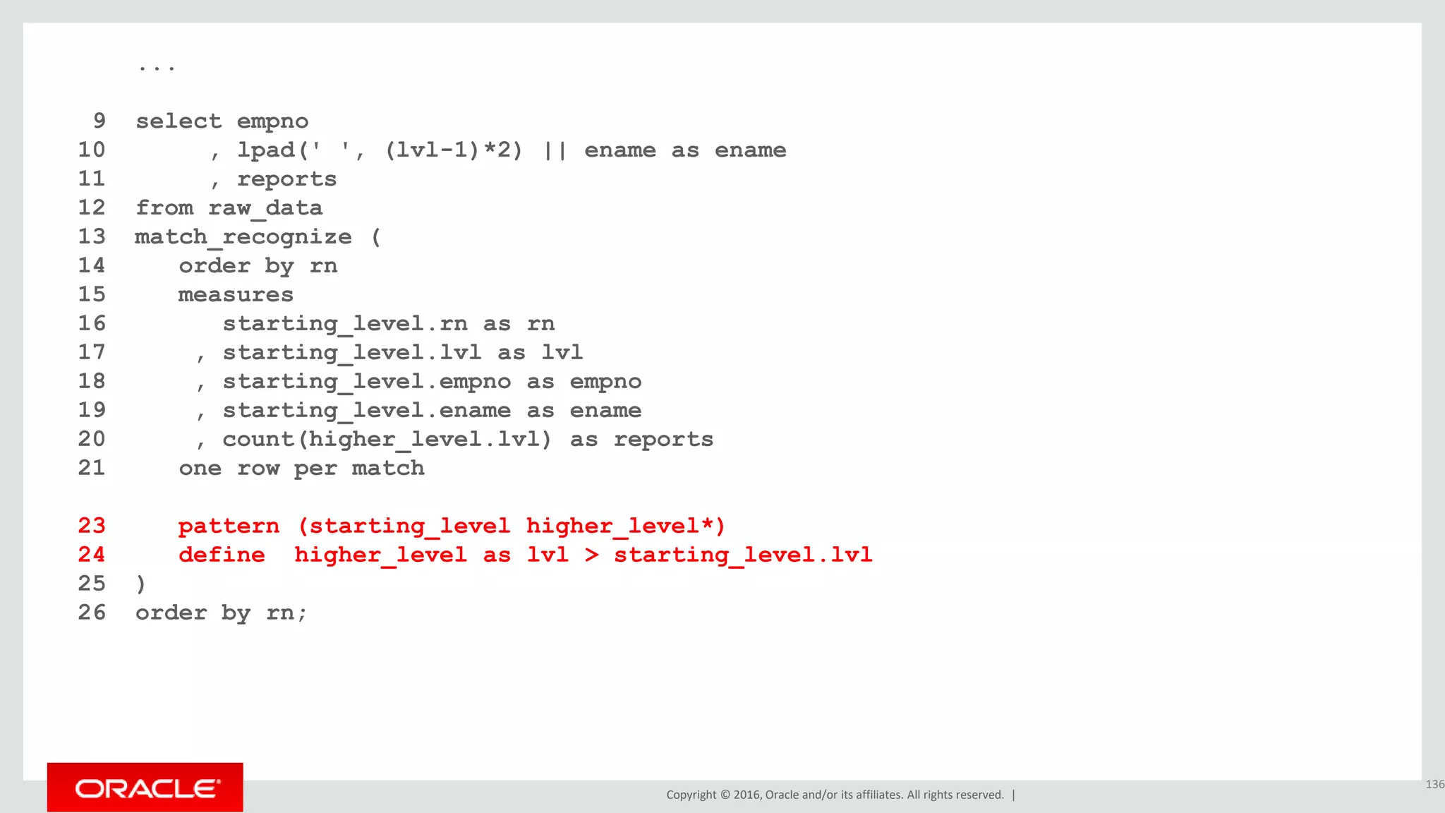 Copyright © 2016, Oracle and/or its affiliates. All rights reserved. |
...
9 select empno
10 , lpad(' ', (lvl-1)*2) || ename as ename
11 , reports
12 from raw_data
13 match_recognize (
14 order by rn
15 measures
16 starting_level.rn as rn
17 , starting_level.lvl as lvl
18 , starting_level.empno as empno
19 , starting_level.ename as ename
20 , count(higher_level.lvl) as reports
21 one row per match
22 after match skip to next row
23 pattern (starting_level higher_level*)
24 define higher_level as lvl > starting_level.lvl
25 )
26 order by rn;
136
 
