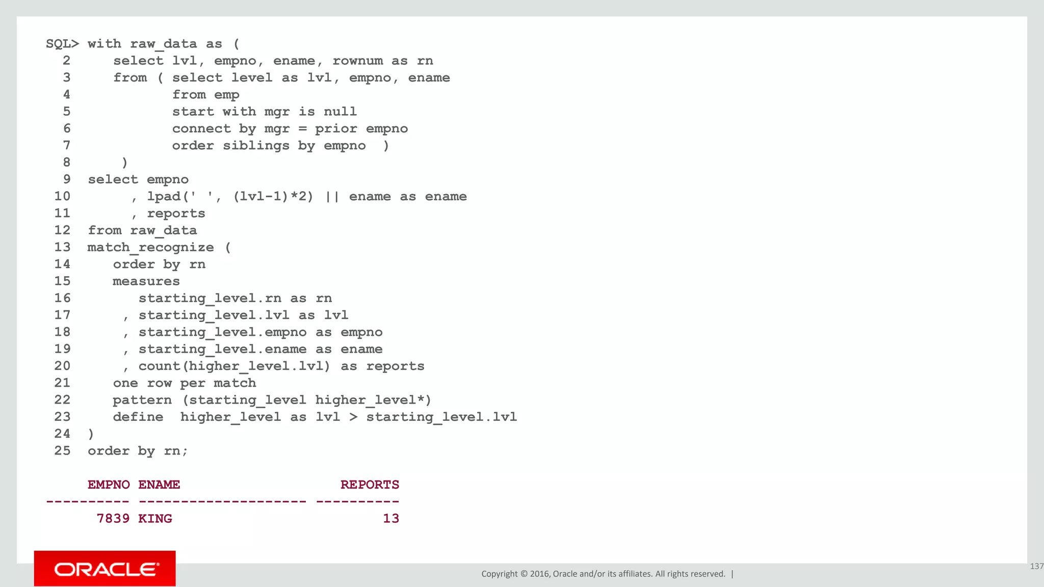 Copyright © 2016, Oracle and/or its affiliates. All rights reserved. |
SQL> with raw_data as (
2 select lvl, empno, ename, rownum as rn
3 from ( select level as lvl, empno, ename
4 from emp
5 start with mgr is null
6 connect by mgr = prior empno
7 order siblings by empno )
8 )
9 select empno
10 , lpad(' ', (lvl-1)*2) || ename as ename
11 , reports
12 from raw_data
13 match_recognize (
14 order by rn
15 measures
16 starting_level.rn as rn
17 , starting_level.lvl as lvl
18 , starting_level.empno as empno
19 , starting_level.ename as ename
20 , count(higher_level.lvl) as reports
21 one row per match
22 pattern (starting_level higher_level*)
23 define higher_level as lvl > starting_level.lvl
24 )
25 order by rn;
EMPNO ENAME REPORTS
---------- -------------------- ----------
7839 KING 13
137
 