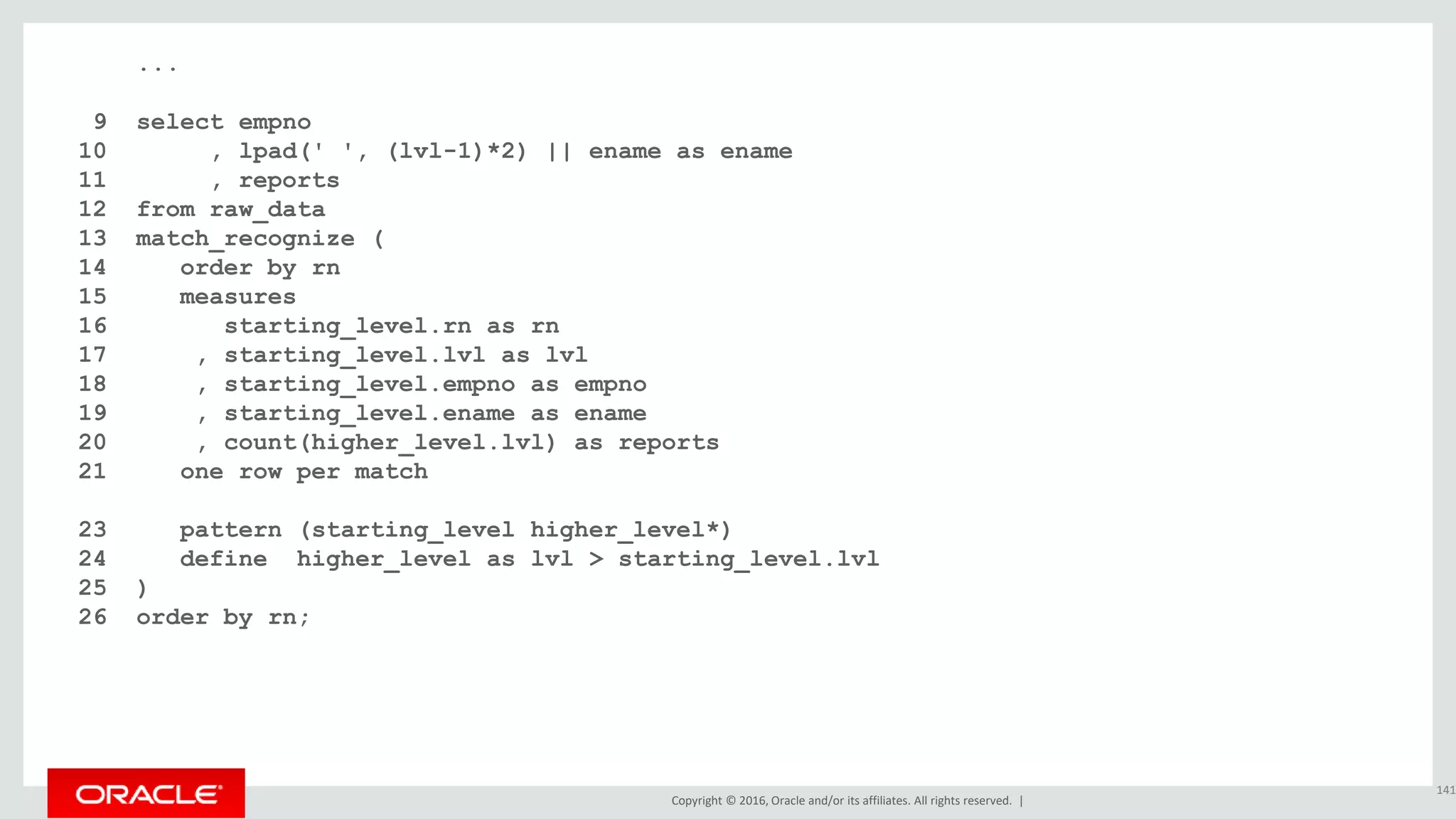 Copyright © 2016, Oracle and/or its affiliates. All rights reserved. |
...
9 select empno
10 , lpad(' ', (lvl-1)*2) || ename as ename
11 , reports
12 from raw_data
13 match_recognize (
14 order by rn
15 measures
16 starting_level.rn as rn
17 , starting_level.lvl as lvl
18 , starting_level.empno as empno
19 , starting_level.ename as ename
20 , count(higher_level.lvl) as reports
21 one row per match
22 after match skip to next row
23 pattern (starting_level higher_level*)
24 define higher_level as lvl > starting_level.lvl
25 )
26 order by rn;
141
 
