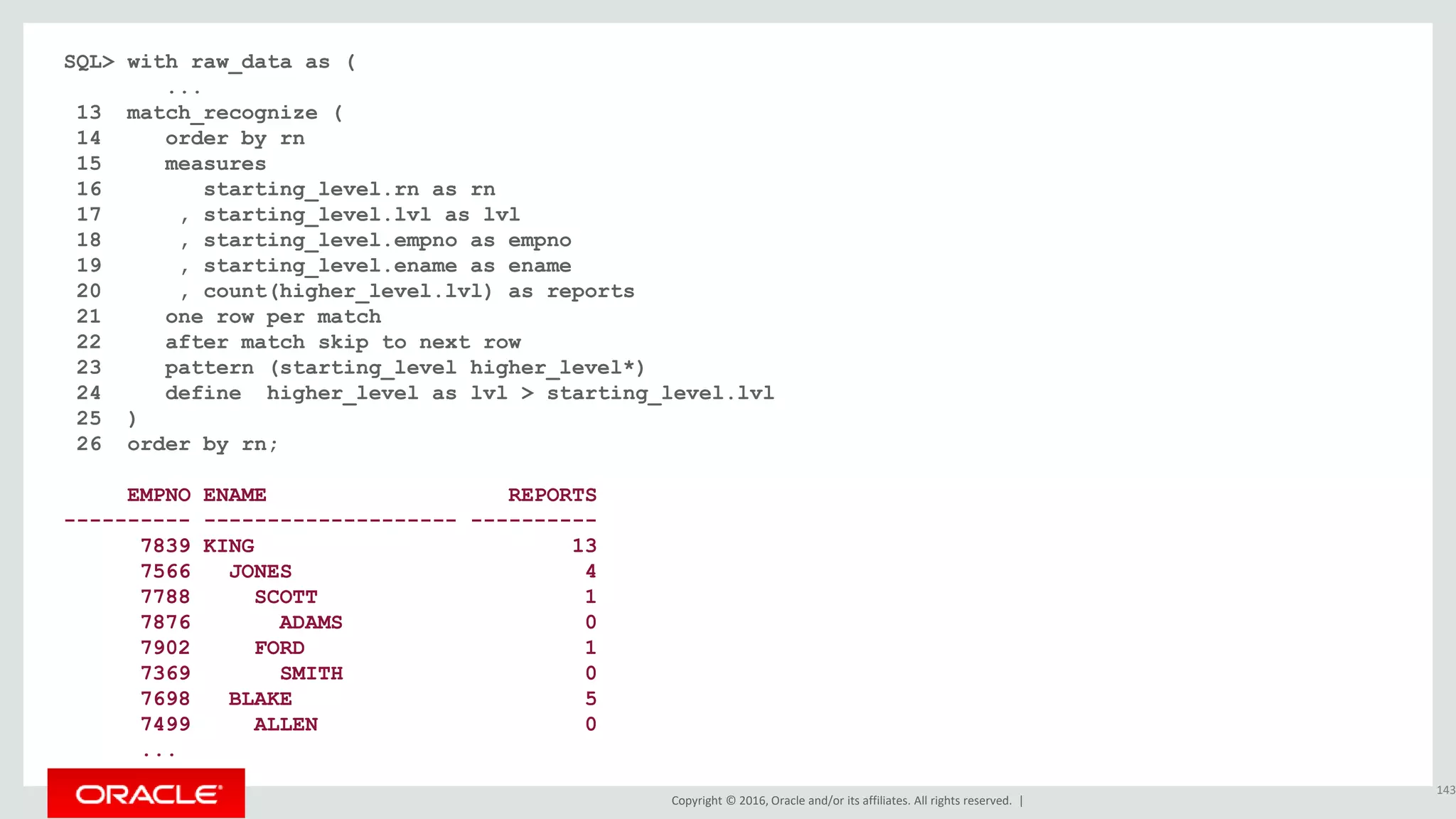 Copyright © 2016, Oracle and/or its affiliates. All rights reserved. |
SQL> with raw_data as (
...
13 match_recognize (
14 order by rn
15 measures
16 starting_level.rn as rn
17 , starting_level.lvl as lvl
18 , starting_level.empno as empno
19 , starting_level.ename as ename
20 , count(higher_level.lvl) as reports
21 one row per match
22 after match skip to next row
23 pattern (starting_level higher_level*)
24 define higher_level as lvl > starting_level.lvl
25 )
26 order by rn;
EMPNO ENAME REPORTS
---------- -------------------- ----------
7839 KING 13
7566 JONES 4
7788 SCOTT 1
7876 ADAMS 0
7902 FORD 1
7369 SMITH 0
7698 BLAKE 5
7499 ALLEN 0
...
143
 