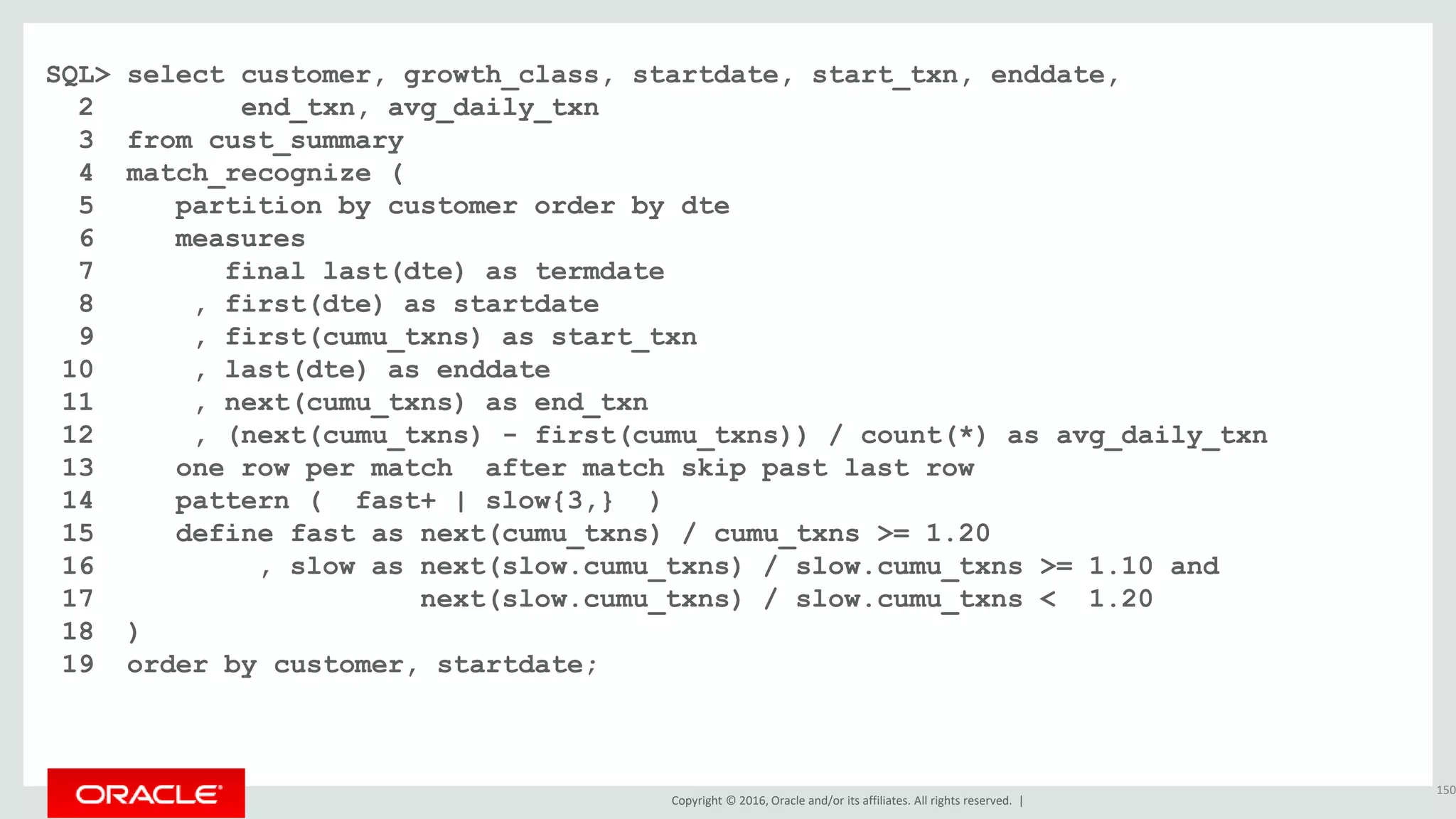 Copyright © 2016, Oracle and/or its affiliates. All rights reserved. |
SQL> select customer, growth_class, startdate, start_txn, enddate,
2 end_txn, avg_daily_txn
3 from cust_summary
4 match_recognize (
5 partition by customer order by dte
6 measures
7 final last(dte) as termdate
8 , first(dte) as startdate
9 , first(cumu_txns) as start_txn
10 , last(dte) as enddate
11 , next(cumu_txns) as end_txn
12 , (next(cumu_txns) - first(cumu_txns)) / count(*) as avg_daily_txn
13 one row per match after match skip past last row
14 pattern ( fast+ | slow{3,} )
15 define fast as next(cumu_txns) / cumu_txns >= 1.20
16 , slow as next(slow.cumu_txns) / slow.cumu_txns >= 1.10 and
17 next(slow.cumu_txns) / slow.cumu_txns < 1.20
18 )
19 order by customer, startdate;
150
 
