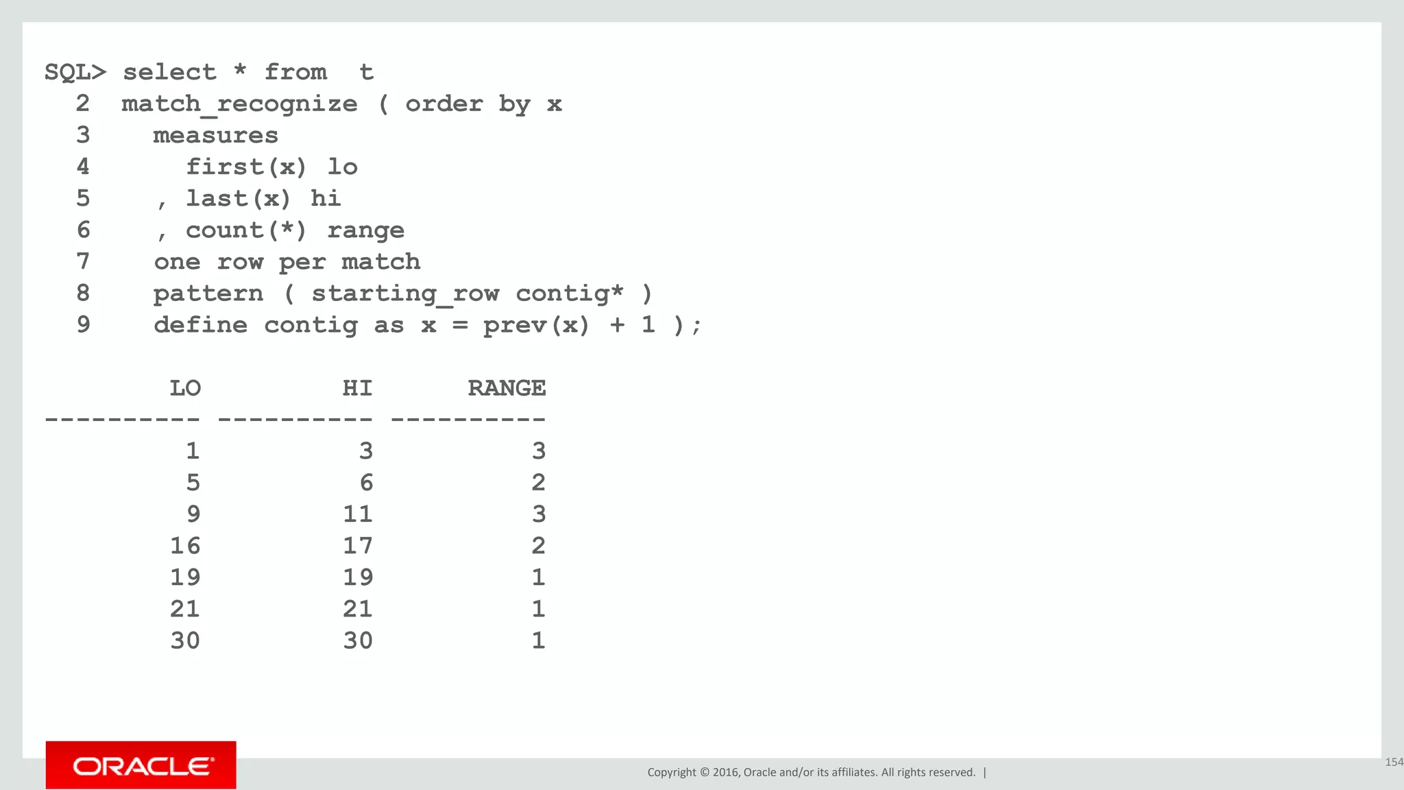 Copyright © 2016, Oracle and/or its affiliates. All rights reserved. |
SQL> select * from t
2 match_recognize ( order by x
3 measures
4 first(x) lo
5 , last(x) hi
6 , count(*) range
7 one row per match
8 pattern ( starting_row contig* )
9 define contig as x = prev(x) + 1 );
LO HI RANGE
---------- ---------- ----------
1 3 3
5 6 2
9 11 3
16 17 2
19 19 1
21 21 1
30 30 1
154
 