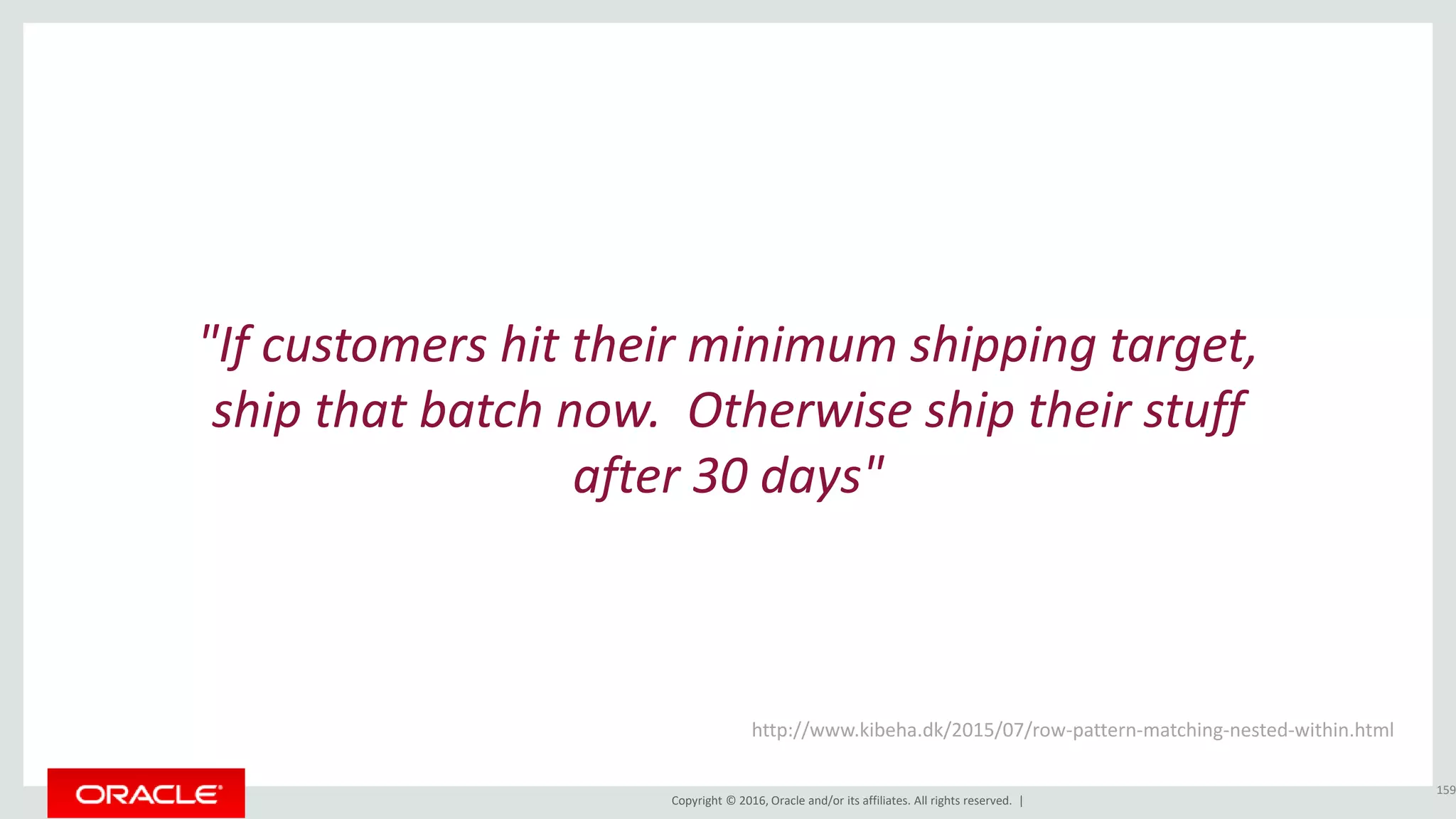 Copyright © 2016, Oracle and/or its affiliates. All rights reserved. |
"If customers hit their minimum shipping target,
ship that batch now. Otherwise ship their stuff
after 30 days"
159
http://www.kibeha.dk/2015/07/row-pattern-matching-nested-within.html
 
