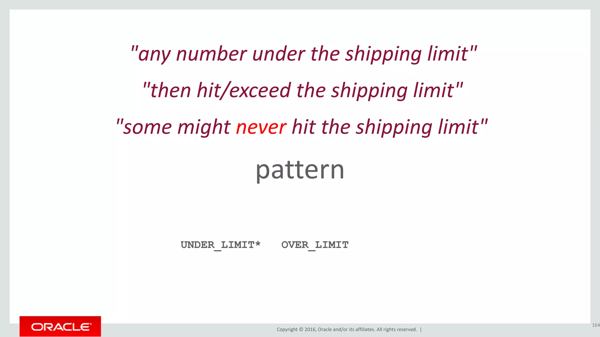 Copyright © 2016, Oracle and/or its affiliates. All rights reserved. |
pattern
164
"any number under the shipping limit"
UNDER_LIMIT*
"then hit/exceed the shipping limit"
OVER_LIMIT
"some might never hit the shipping limit"
 