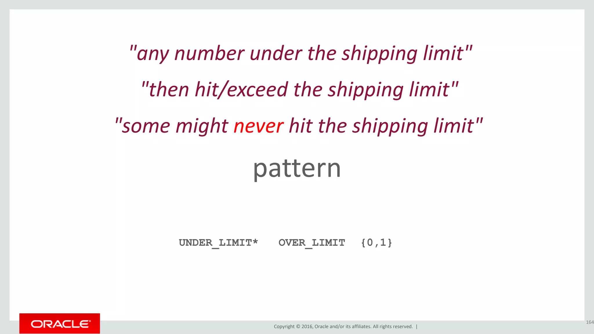Copyright © 2016, Oracle and/or its affiliates. All rights reserved. |
pattern
164
"any number under the shipping limit"
UNDER_LIMIT*
"then hit/exceed the shipping limit"
OVER_LIMIT
"some might never hit the shipping limit"
{0,1}
 
