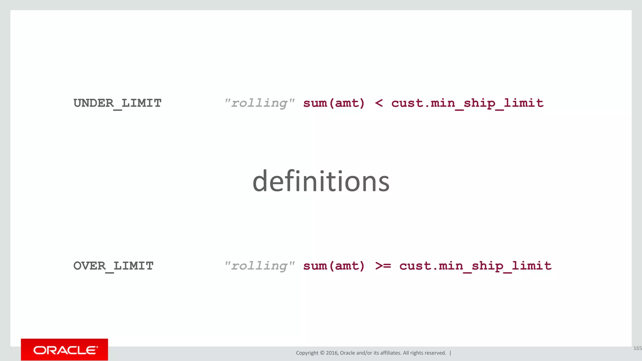 Copyright © 2016, Oracle and/or its affiliates. All rights reserved. |
definitions
165
UNDER_LIMIT
OVER_LIMIT
"rolling" sum(amt) < cust.min_ship_limit
"rolling" sum(amt) >= cust.min_ship_limit
 