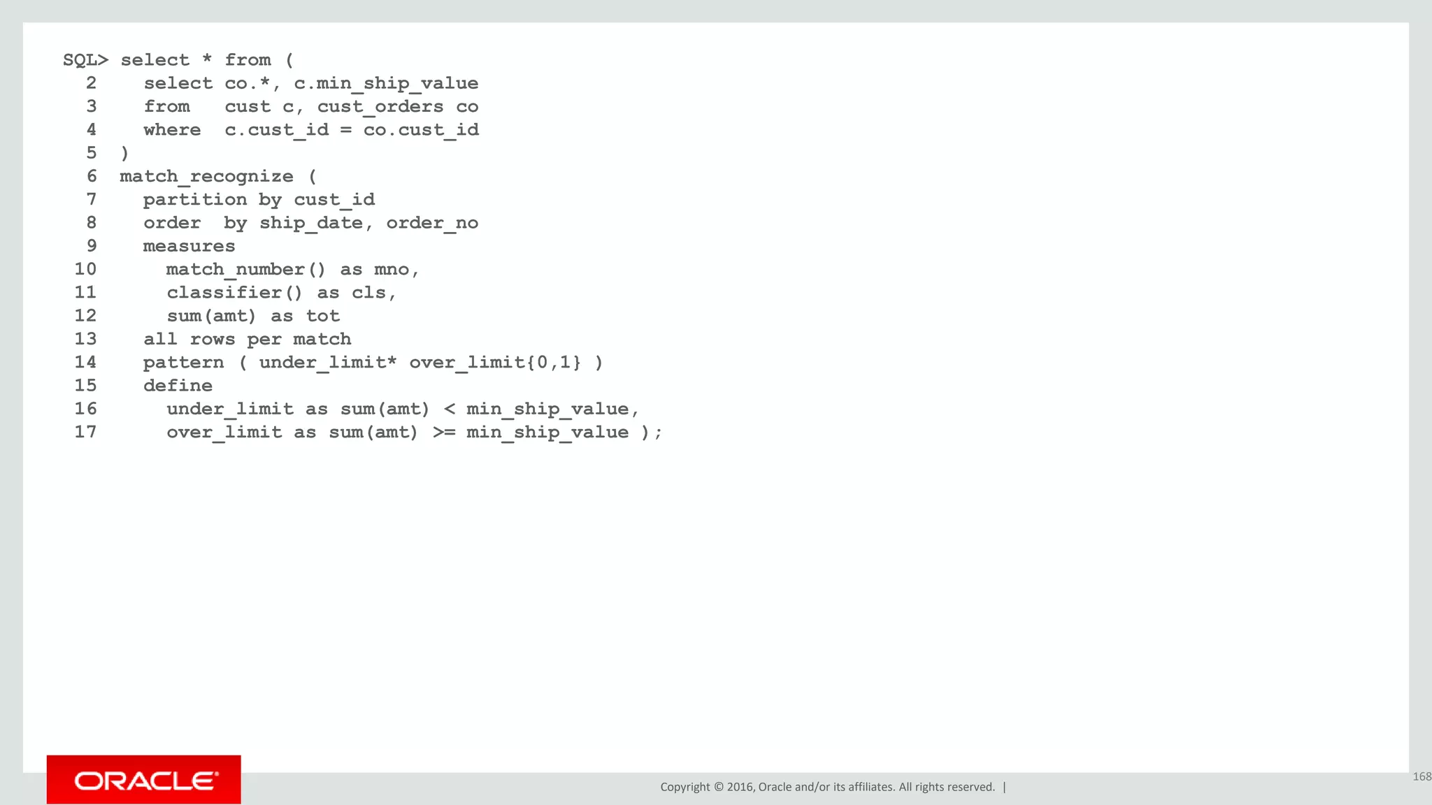 Copyright © 2016, Oracle and/or its affiliates. All rights reserved. |
SQL> select * from (
2 select co.*, c.min_ship_value
3 from cust c, cust_orders co
4 where c.cust_id = co.cust_id
5 )
6 match_recognize (
7 partition by cust_id
8 order by ship_date, order_no
9 measures
10 match_number() as mno,
11 classifier() as cls,
12 sum(amt) as tot
13 all rows per match
14 pattern ( under_limit* over_limit{0,1} )
15 define
16 under_limit as sum(amt) < min_ship_value,
17 over_limit as sum(amt) >= min_ship_value );
168
 