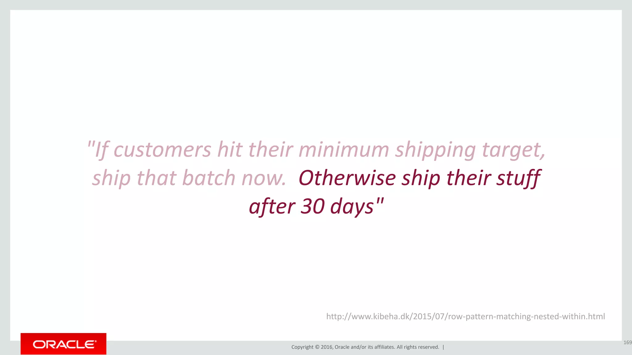 Copyright © 2016, Oracle and/or its affiliates. All rights reserved. |
"If customers hit their minimum shipping target,
ship that batch now. Otherwise ship their stuff
after 30 days"
169
http://www.kibeha.dk/2015/07/row-pattern-matching-nested-within.html
 