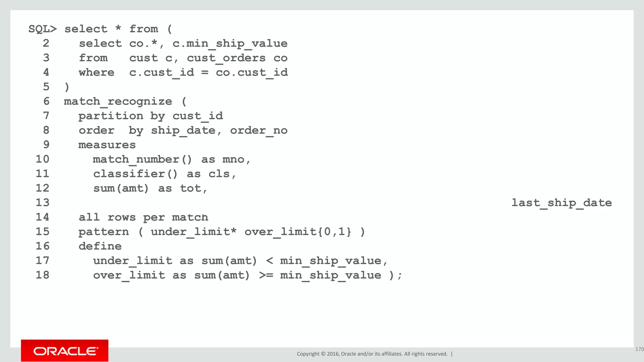 Copyright © 2016, Oracle and/or its affiliates. All rights reserved. |
SQL> select * from (
2 select co.*, c.min_ship_value
3 from cust c, cust_orders co
4 where c.cust_id = co.cust_id
5 )
6 match_recognize (
7 partition by cust_id
8 order by ship_date, order_no
9 measures
10 match_number() as mno,
11 classifier() as cls,
12 sum(amt) as tot,
13 nvl(final last(over_limit.ship_date), last(ship_date)+30) last_ship_date
14 all rows per match
15 pattern ( under_limit* over_limit{0,1} )
16 define
17 under_limit as sum(amt) < min_ship_value,
18 over_limit as sum(amt) >= min_ship_value );
170
 