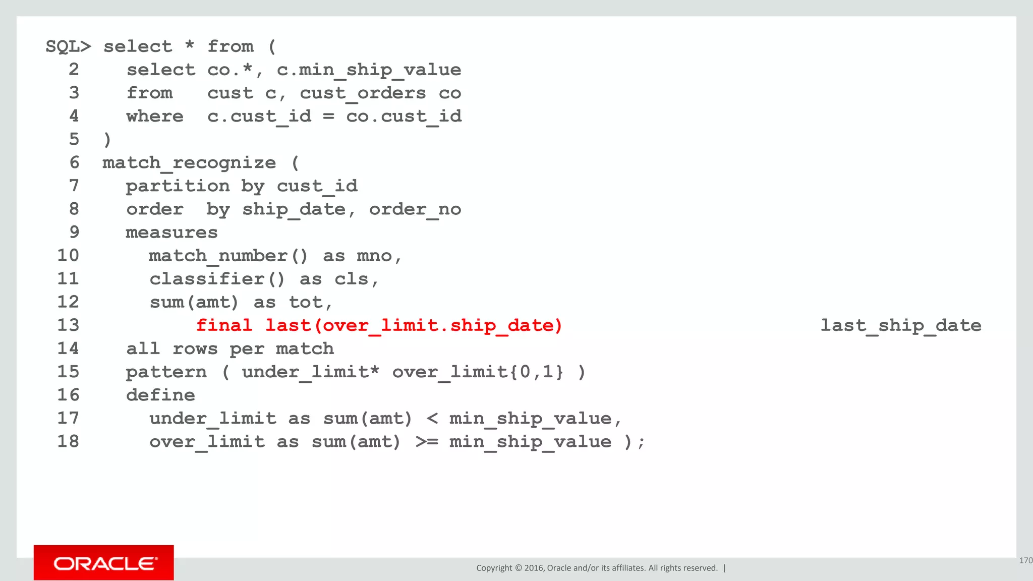 Copyright © 2016, Oracle and/or its affiliates. All rights reserved. |
SQL> select * from (
2 select co.*, c.min_ship_value
3 from cust c, cust_orders co
4 where c.cust_id = co.cust_id
5 )
6 match_recognize (
7 partition by cust_id
8 order by ship_date, order_no
9 measures
10 match_number() as mno,
11 classifier() as cls,
12 sum(amt) as tot,
13 nvl(final last(over_limit.ship_date), last(ship_date)+30) last_ship_date
14 all rows per match
15 pattern ( under_limit* over_limit{0,1} )
16 define
17 under_limit as sum(amt) < min_ship_value,
18 over_limit as sum(amt) >= min_ship_value );
170
 