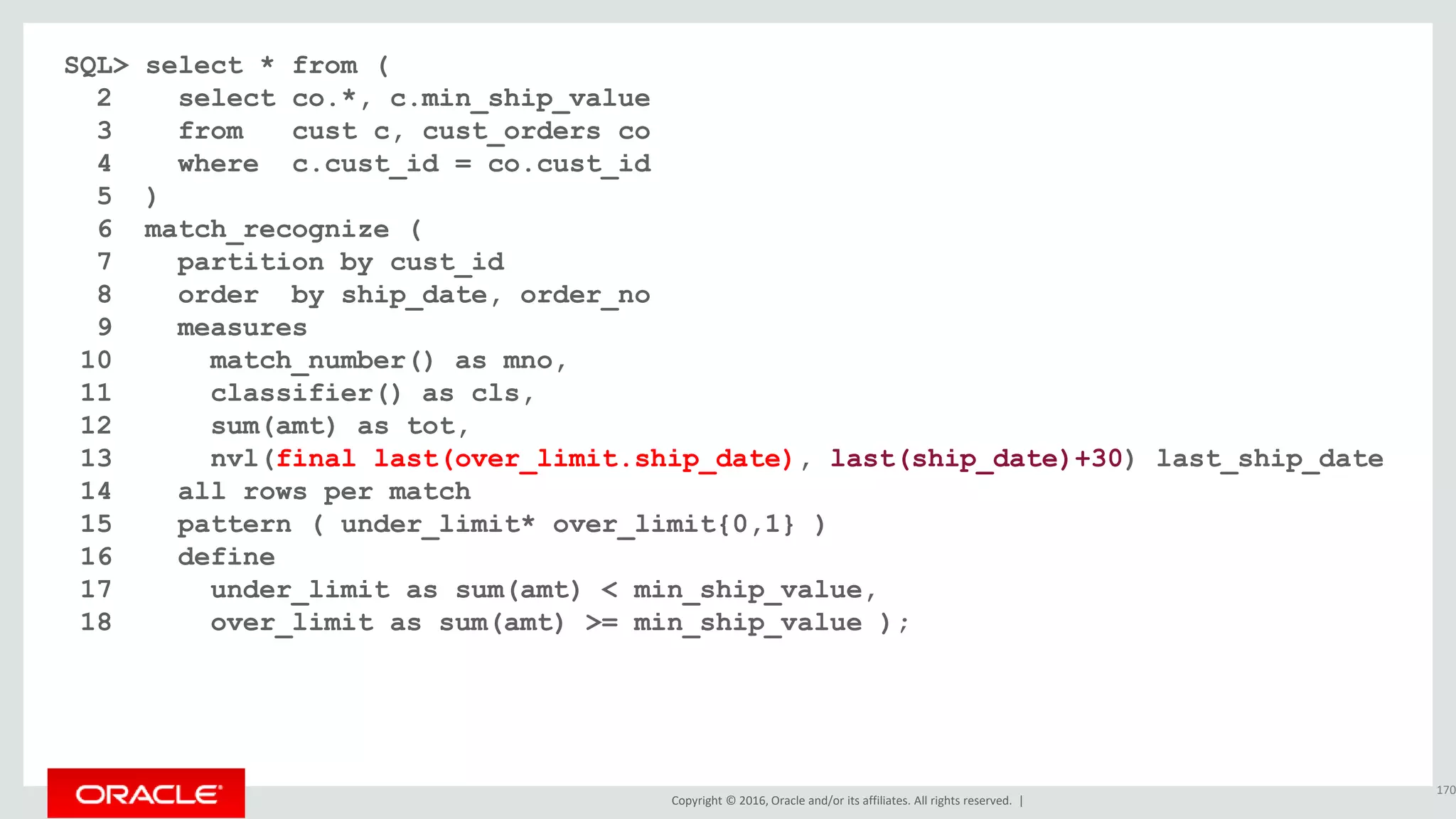 Copyright © 2016, Oracle and/or its affiliates. All rights reserved. |
SQL> select * from (
2 select co.*, c.min_ship_value
3 from cust c, cust_orders co
4 where c.cust_id = co.cust_id
5 )
6 match_recognize (
7 partition by cust_id
8 order by ship_date, order_no
9 measures
10 match_number() as mno,
11 classifier() as cls,
12 sum(amt) as tot,
13 nvl(final last(over_limit.ship_date), last(ship_date)+30) last_ship_date
14 all rows per match
15 pattern ( under_limit* over_limit{0,1} )
16 define
17 under_limit as sum(amt) < min_ship_value,
18 over_limit as sum(amt) >= min_ship_value );
170
 