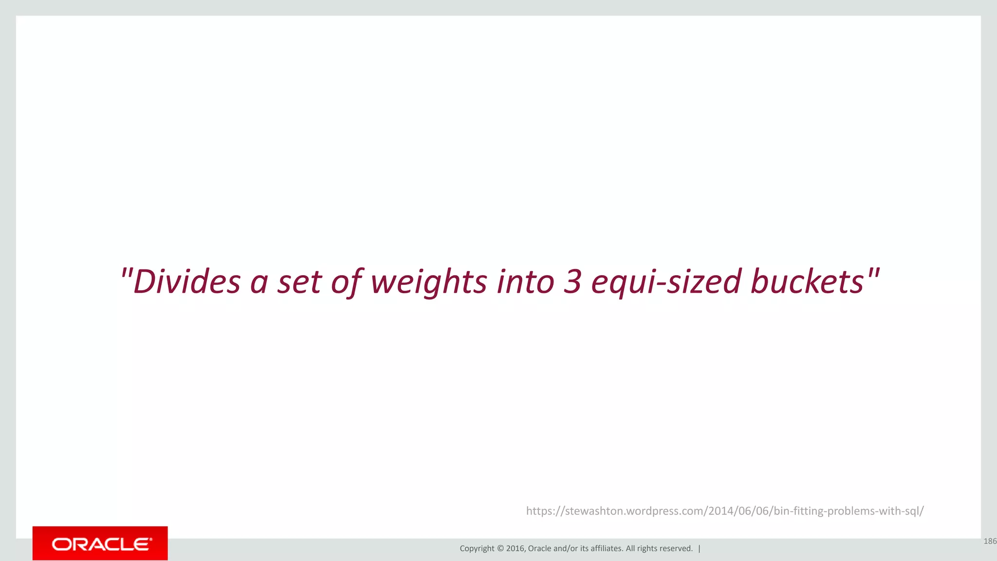 Copyright © 2016, Oracle and/or its affiliates. All rights reserved. |
"Divides a set of weights into 3 equi-sized buckets"
186
https://stewashton.wordpress.com/2014/06/06/bin-fitting-problems-with-sql/
 