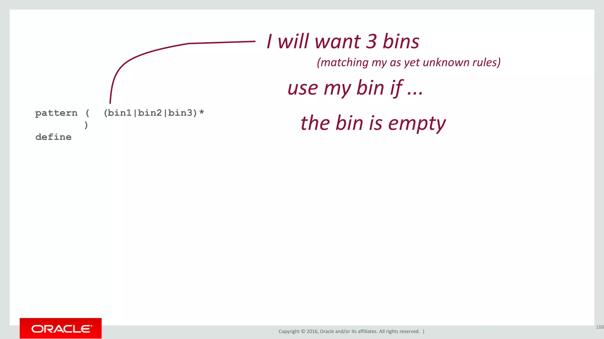 Copyright © 2016, Oracle and/or its affiliates. All rights reserved. |
pattern ( (bin1|bin2|bin3)*
)
define
188
I will want 3 bins
(matching my as yet unknown rules)
the bin is empty
use my bin if ...
 