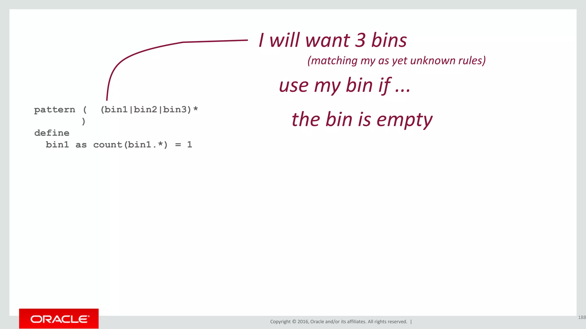 Copyright © 2016, Oracle and/or its affiliates. All rights reserved. |
pattern ( (bin1|bin2|bin3)*
)
define
bin1 as count(bin1.*) = 1
188
I will want 3 bins
(matching my as yet unknown rules)
the bin is empty
use my bin if ...
 