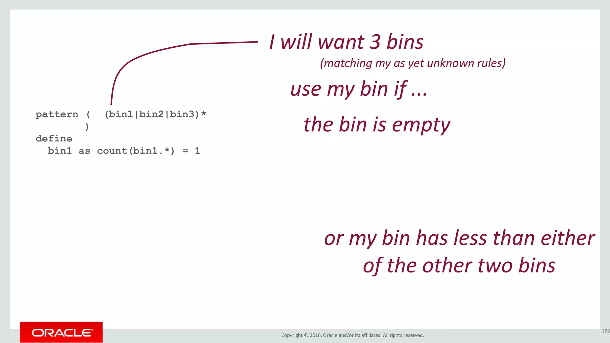 Copyright © 2016, Oracle and/or its affiliates. All rights reserved. |
pattern ( (bin1|bin2|bin3)*
)
define
bin1 as count(bin1.*) = 1
188
I will want 3 bins
(matching my as yet unknown rules)
the bin is empty
or my bin has less than either
of the other two bins
use my bin if ...
 