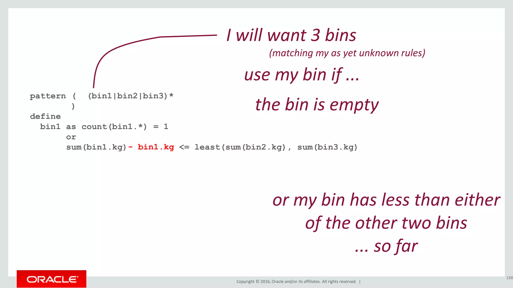 Copyright © 2016, Oracle and/or its affiliates. All rights reserved. |
pattern ( (bin1|bin2|bin3)*
)
define
bin1 as count(bin1.*) = 1
or
sum(bin1.kg) <= least(sum(bin2.kg), sum(bin3.kg)
188
I will want 3 bins
(matching my as yet unknown rules)
the bin is empty
- bin1.kg
or my bin has less than either
of the other two bins
... so far
use my bin if ...
 