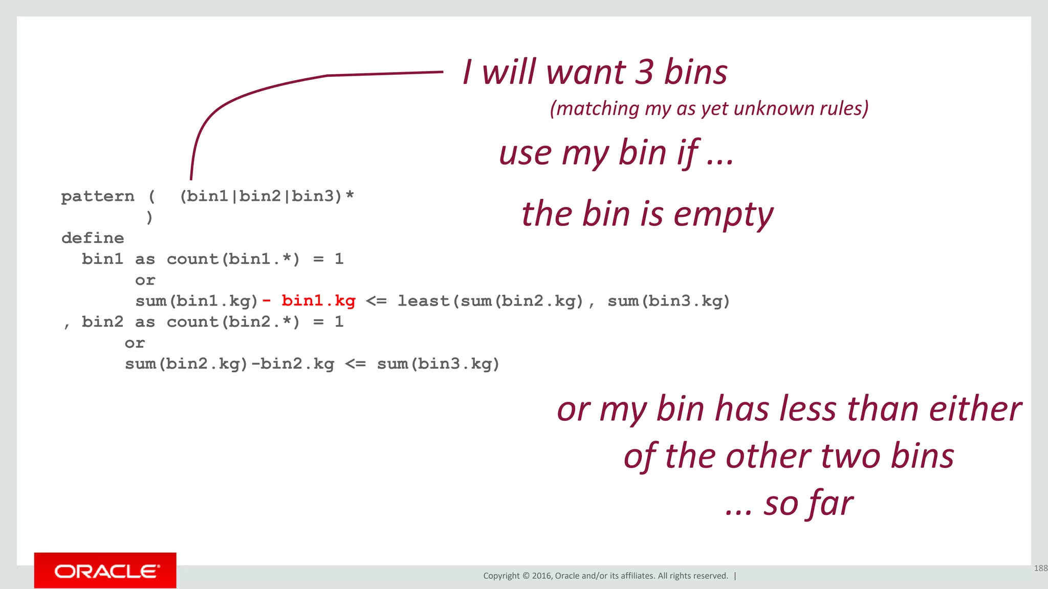 Copyright © 2016, Oracle and/or its affiliates. All rights reserved. |
pattern ( (bin1|bin2|bin3)*
)
define
bin1 as count(bin1.*) = 1
or
sum(bin1.kg) <= least(sum(bin2.kg), sum(bin3.kg)
, bin2 as count(bin2.*) = 1
or
sum(bin2.kg)-bin2.kg <= sum(bin3.kg)
188
I will want 3 bins
(matching my as yet unknown rules)
the bin is empty
- bin1.kg
or my bin has less than either
of the other two bins
... so far
use my bin if ...
 