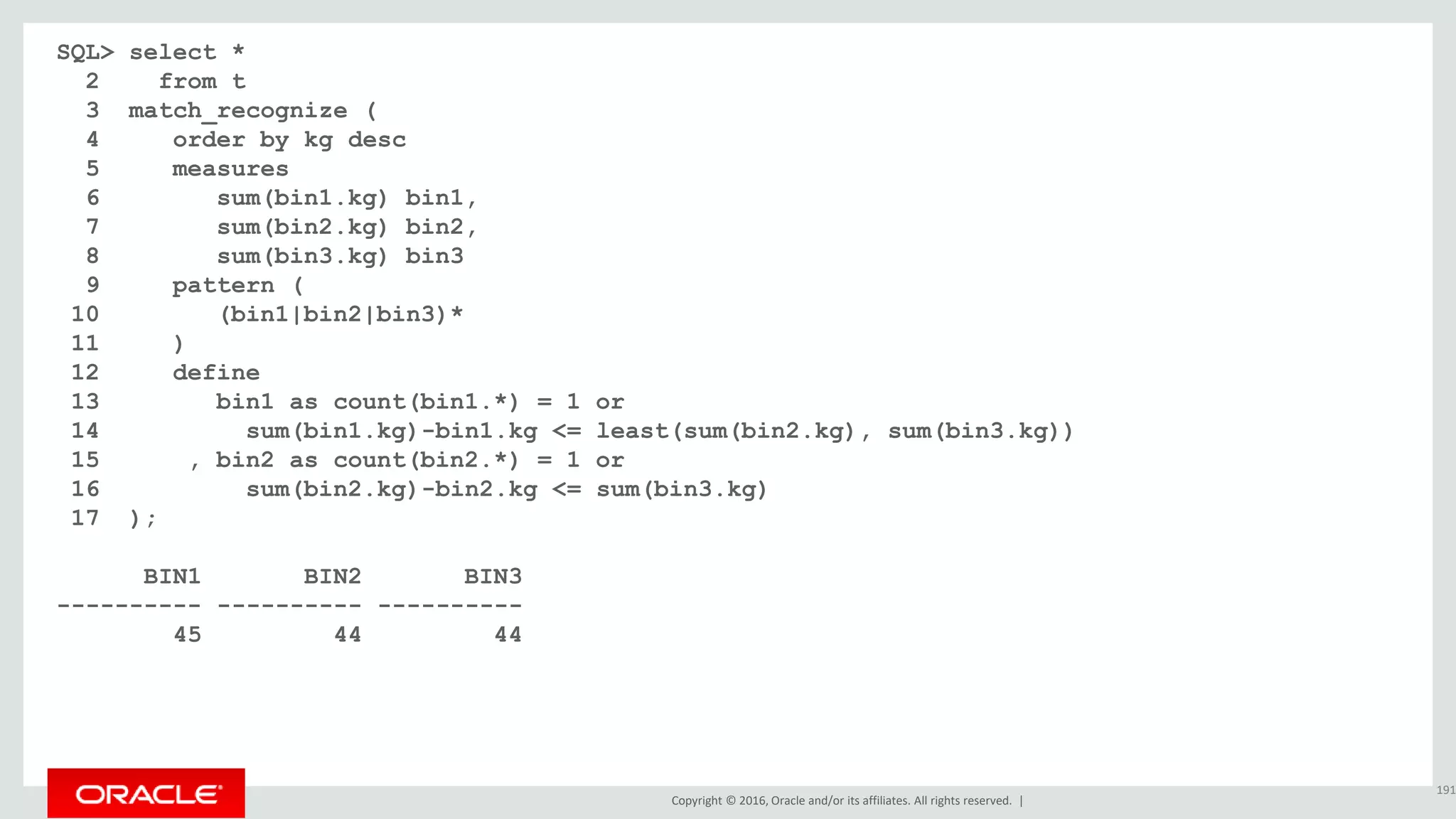 Copyright © 2016, Oracle and/or its affiliates. All rights reserved. |
SQL> select *
2 from t
3 match_recognize (
4 order by kg desc
5 measures
6 sum(bin1.kg) bin1,
7 sum(bin2.kg) bin2,
8 sum(bin3.kg) bin3
9 pattern (
10 (bin1|bin2|bin3)*
11 )
12 define
13 bin1 as count(bin1.*) = 1 or
14 sum(bin1.kg)-bin1.kg <= least(sum(bin2.kg), sum(bin3.kg))
15 , bin2 as count(bin2.*) = 1 or
16 sum(bin2.kg)-bin2.kg <= sum(bin3.kg)
17 );
BIN1 BIN2 BIN3
---------- ---------- ----------
45 44 44
191
 