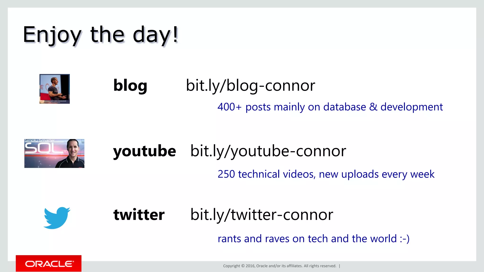 Copyright © 2016, Oracle and/or its affiliates. All rights reserved. |
Enjoy the day!
youtube bit.ly/youtube-connor
blog bit.ly/blog-connor
twitter bit.ly/twitter-connor
400+ posts mainly on database & development
250 technical videos, new uploads every week
rants and raves on tech and the world :-)
 