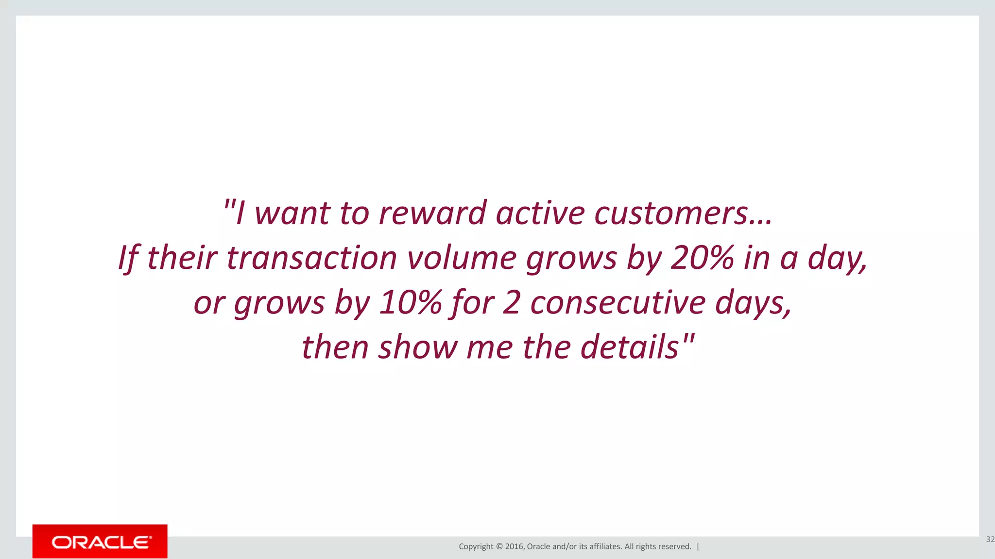 Copyright © 2016, Oracle and/or its affiliates. All rights reserved. |
"I want to reward active customers…
If their transaction volume grows by 20% in a day,
or grows by 10% for 2 consecutive days,
then show me the details"
32
 