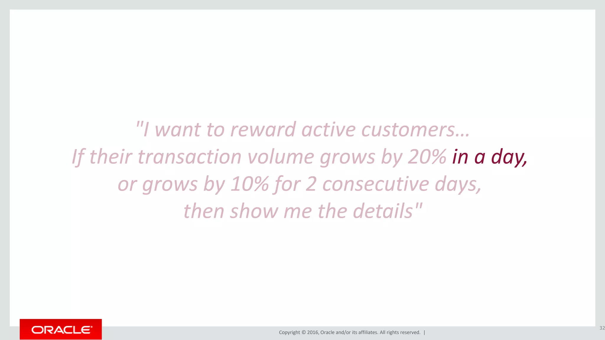 Copyright © 2016, Oracle and/or its affiliates. All rights reserved. |
"I want to reward active customers…
If their transaction volume grows by 20% in a day,
or grows by 10% for 2 consecutive days,
then show me the details"
32
 