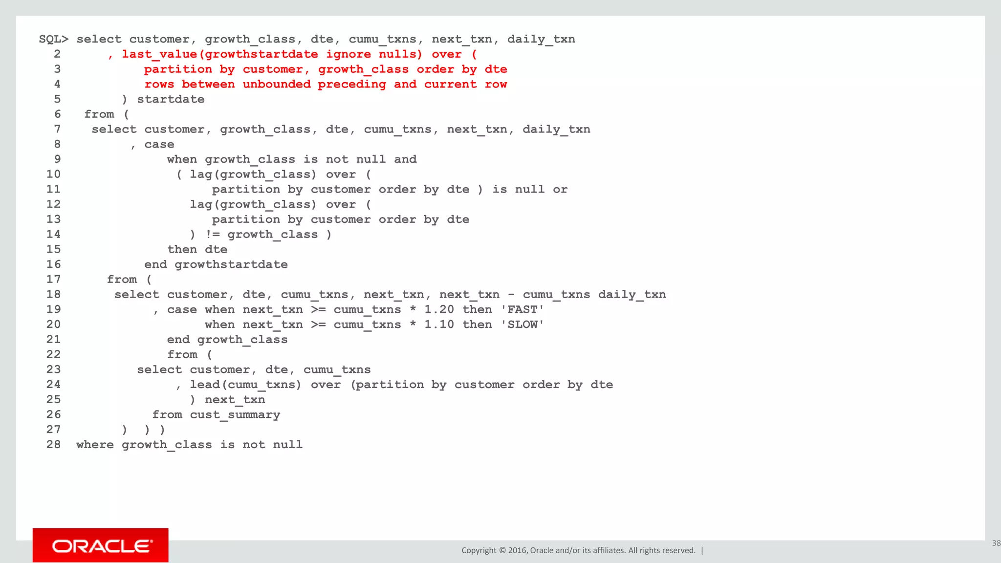 Copyright © 2016, Oracle and/or its affiliates. All rights reserved. |
SQL> select customer, growth_class, dte, cumu_txns, next_txn, daily_txn
2 , last_value(growthstartdate ignore nulls) over (
3 partition by customer, growth_class order by dte
4 rows between unbounded preceding and current row
5 ) startdate
6 from (
7 select customer, growth_class, dte, cumu_txns, next_txn, daily_txn
8 , case
9 when growth_class is not null and
10 ( lag(growth_class) over (
11 partition by customer order by dte ) is null or
12 lag(growth_class) over (
13 partition by customer order by dte
14 ) != growth_class )
15 then dte
16 end growthstartdate
17 from (
18 select customer, dte, cumu_txns, next_txn, next_txn - cumu_txns daily_txn
19 , case when next_txn >= cumu_txns * 1.20 then 'FAST'
20 when next_txn >= cumu_txns * 1.10 then 'SLOW'
21 end growth_class
22 from (
23 select customer, dte, cumu_txns
24 , lead(cumu_txns) over (partition by customer order by dte
25 ) next_txn
26 from cust_summary
27 ) ) )
28 where growth_class is not null
38
 