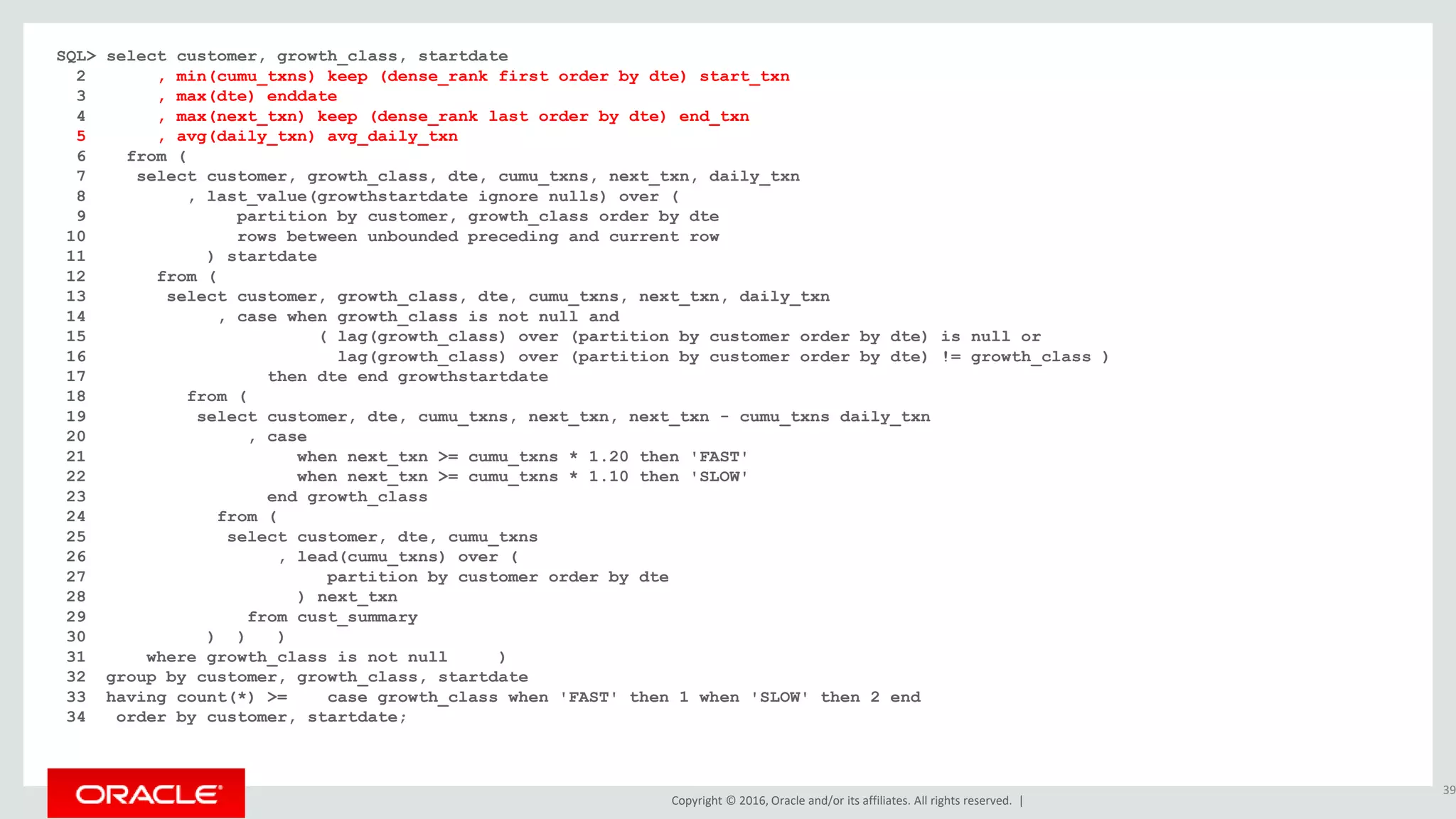 Copyright © 2016, Oracle and/or its affiliates. All rights reserved. |
SQL> select customer, growth_class, startdate
2 , min(cumu_txns) keep (dense_rank first order by dte) start_txn
3 , max(dte) enddate
4 , max(next_txn) keep (dense_rank last order by dte) end_txn
5 , avg(daily_txn) avg_daily_txn
6 from (
7 select customer, growth_class, dte, cumu_txns, next_txn, daily_txn
8 , last_value(growthstartdate ignore nulls) over (
9 partition by customer, growth_class order by dte
10 rows between unbounded preceding and current row
11 ) startdate
12 from (
13 select customer, growth_class, dte, cumu_txns, next_txn, daily_txn
14 , case when growth_class is not null and
15 ( lag(growth_class) over (partition by customer order by dte) is null or
16 lag(growth_class) over (partition by customer order by dte) != growth_class )
17 then dte end growthstartdate
18 from (
19 select customer, dte, cumu_txns, next_txn, next_txn - cumu_txns daily_txn
20 , case
21 when next_txn >= cumu_txns * 1.20 then 'FAST'
22 when next_txn >= cumu_txns * 1.10 then 'SLOW'
23 end growth_class
24 from (
25 select customer, dte, cumu_txns
26 , lead(cumu_txns) over (
27 partition by customer order by dte
28 ) next_txn
29 from cust_summary
30 ) ) )
31 where growth_class is not null )
32 group by customer, growth_class, startdate
33 having count(*) >= case growth_class when 'FAST' then 1 when 'SLOW' then 2 end
34 order by customer, startdate;
39
 