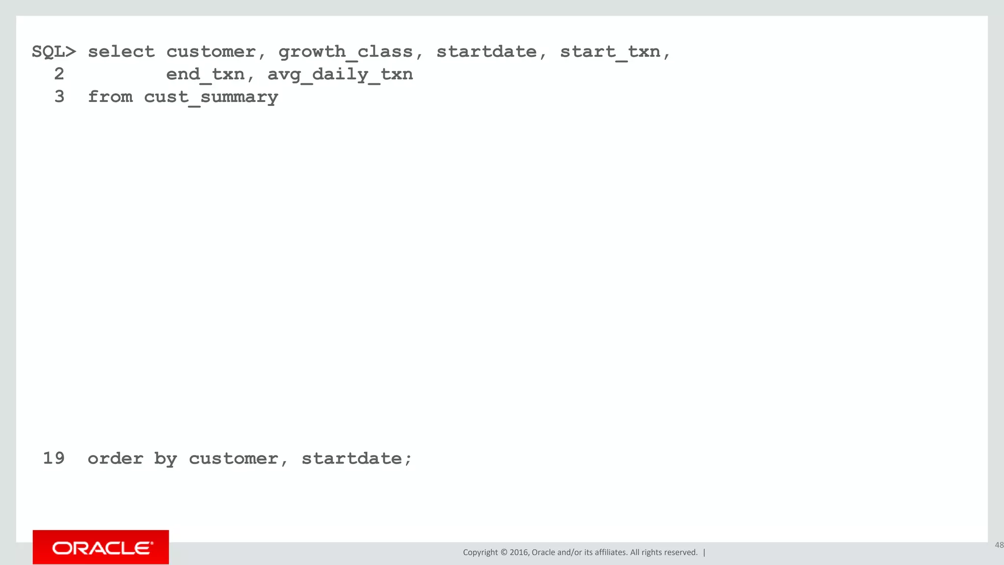 Copyright © 2016, Oracle and/or its affiliates. All rights reserved. |
SQL> select customer, growth_class, startdate, start_txn,
2 end_txn, avg_daily_txn
3 from cust_summary
4 match_recognize (
5 partition by customer order by dte
6 measures
7 classifier() as growth_class
8 , first(dte) as startdate
9 , first(cumu_txns) as start_txn
10 , last(dte) as enddate
11 , next(cumu_txns) as end_txn
12 , (next(cumu_txns) - first(cumu_txns)) / count(*) as avg_daily_txn
13 one row per match after match skip past last row
14 pattern ( fast+ | slow{2,} )
15 define fast as next(cumu_txns) / cumu_txns >= 1.20
16 , slow as next(slow.cumu_txns) / slow.cumu_txns >= 1.10 and
17 next(slow.cumu_txns) / slow.cumu_txns < 1.20
18 )
19 order by customer, startdate;
48
 