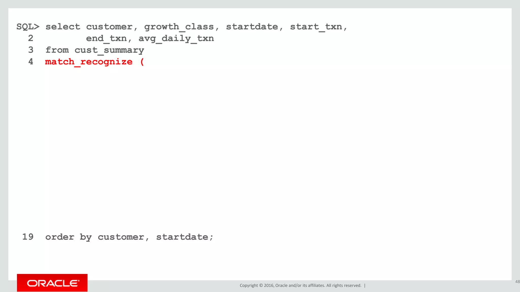 Copyright © 2016, Oracle and/or its affiliates. All rights reserved. |
SQL> select customer, growth_class, startdate, start_txn,
2 end_txn, avg_daily_txn
3 from cust_summary
4 match_recognize (
5 partition by customer order by dte
6 measures
7 classifier() as growth_class
8 , first(dte) as startdate
9 , first(cumu_txns) as start_txn
10 , last(dte) as enddate
11 , next(cumu_txns) as end_txn
12 , (next(cumu_txns) - first(cumu_txns)) / count(*) as avg_daily_txn
13 one row per match after match skip past last row
14 pattern ( fast+ | slow{2,} )
15 define fast as next(cumu_txns) / cumu_txns >= 1.20
16 , slow as next(slow.cumu_txns) / slow.cumu_txns >= 1.10 and
17 next(slow.cumu_txns) / slow.cumu_txns < 1.20
18 )
19 order by customer, startdate;
48
 