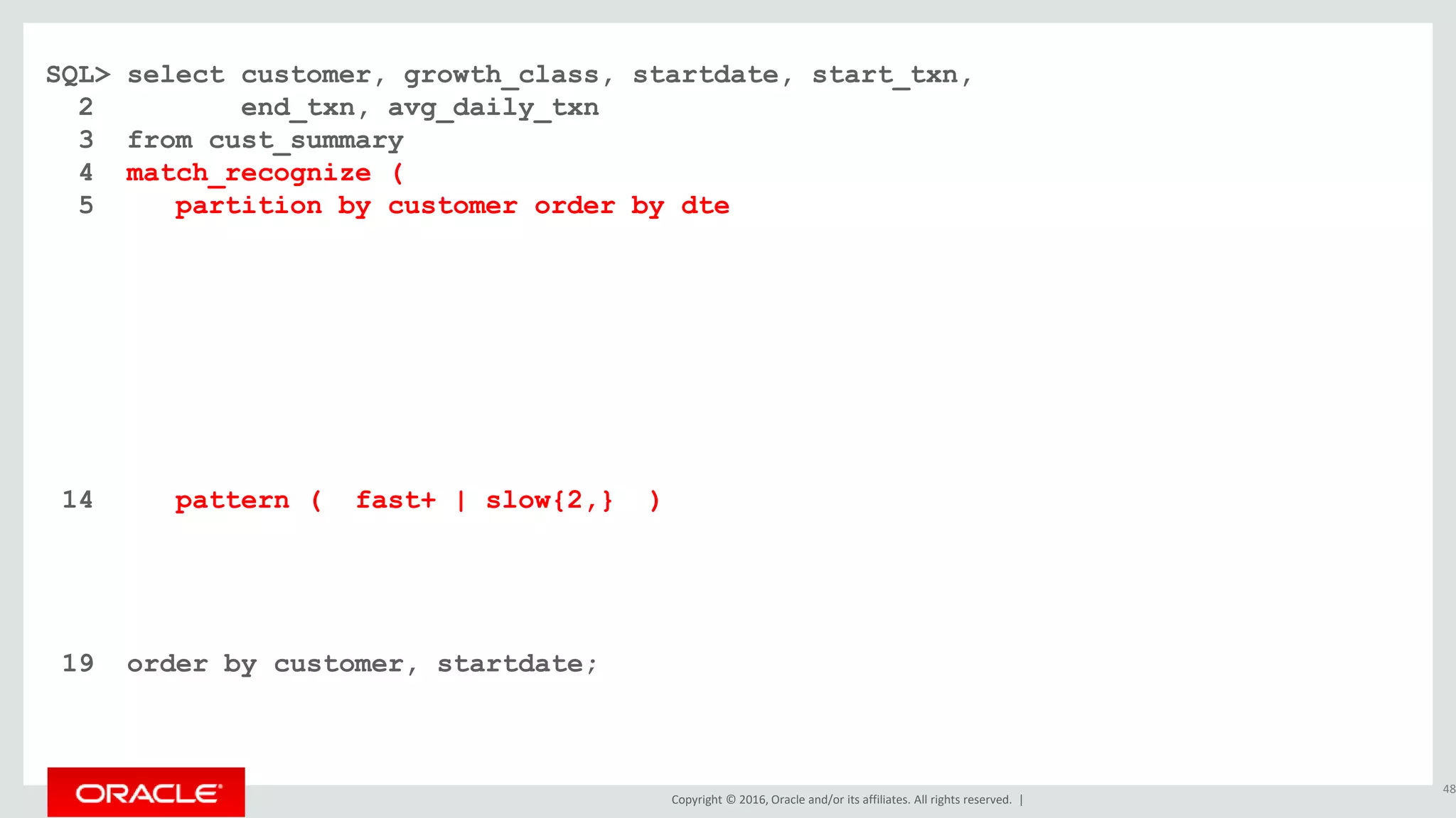 Copyright © 2016, Oracle and/or its affiliates. All rights reserved. |
SQL> select customer, growth_class, startdate, start_txn,
2 end_txn, avg_daily_txn
3 from cust_summary
4 match_recognize (
5 partition by customer order by dte
6 measures
7 classifier() as growth_class
8 , first(dte) as startdate
9 , first(cumu_txns) as start_txn
10 , last(dte) as enddate
11 , next(cumu_txns) as end_txn
12 , (next(cumu_txns) - first(cumu_txns)) / count(*) as avg_daily_txn
13 one row per match after match skip past last row
14 pattern ( fast+ | slow{2,} )
15 define fast as next(cumu_txns) / cumu_txns >= 1.20
16 , slow as next(slow.cumu_txns) / slow.cumu_txns >= 1.10 and
17 next(slow.cumu_txns) / slow.cumu_txns < 1.20
18 )
19 order by customer, startdate;
48
 