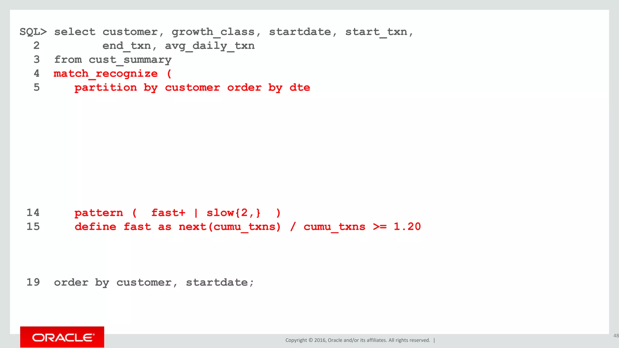 Copyright © 2016, Oracle and/or its affiliates. All rights reserved. |
SQL> select customer, growth_class, startdate, start_txn,
2 end_txn, avg_daily_txn
3 from cust_summary
4 match_recognize (
5 partition by customer order by dte
6 measures
7 classifier() as growth_class
8 , first(dte) as startdate
9 , first(cumu_txns) as start_txn
10 , last(dte) as enddate
11 , next(cumu_txns) as end_txn
12 , (next(cumu_txns) - first(cumu_txns)) / count(*) as avg_daily_txn
13 one row per match after match skip past last row
14 pattern ( fast+ | slow{2,} )
15 define fast as next(cumu_txns) / cumu_txns >= 1.20
16 , slow as next(slow.cumu_txns) / slow.cumu_txns >= 1.10 and
17 next(slow.cumu_txns) / slow.cumu_txns < 1.20
18 )
19 order by customer, startdate;
48
 