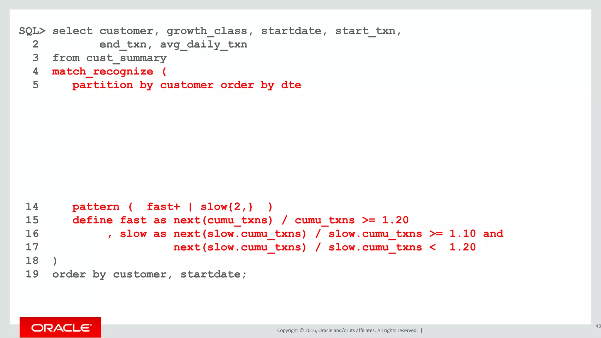 Copyright © 2016, Oracle and/or its affiliates. All rights reserved. |
SQL> select customer, growth_class, startdate, start_txn,
2 end_txn, avg_daily_txn
3 from cust_summary
4 match_recognize (
5 partition by customer order by dte
6 measures
7 classifier() as growth_class
8 , first(dte) as startdate
9 , first(cumu_txns) as start_txn
10 , last(dte) as enddate
11 , next(cumu_txns) as end_txn
12 , (next(cumu_txns) - first(cumu_txns)) / count(*) as avg_daily_txn
13 one row per match after match skip past last row
14 pattern ( fast+ | slow{2,} )
15 define fast as next(cumu_txns) / cumu_txns >= 1.20
16 , slow as next(slow.cumu_txns) / slow.cumu_txns >= 1.10 and
17 next(slow.cumu_txns) / slow.cumu_txns < 1.20
18 )
19 order by customer, startdate;
48
 