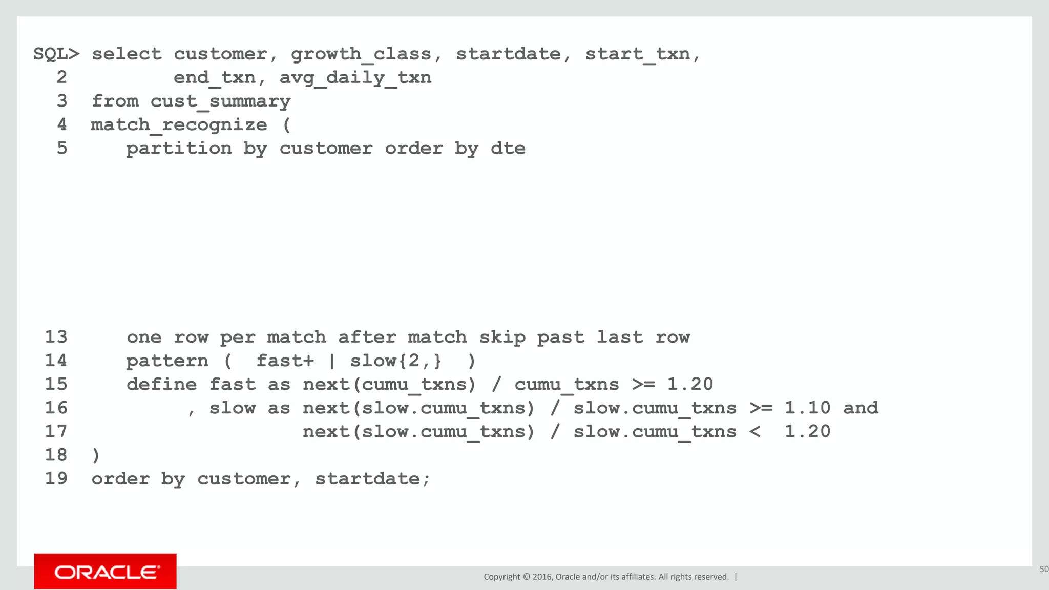 Copyright © 2016, Oracle and/or its affiliates. All rights reserved. |
SQL> select customer, growth_class, startdate, start_txn,
2 end_txn, avg_daily_txn
3 from cust_summary
4 match_recognize (
5 partition by customer order by dte
6 measures
7 classifier() as growth_class
8 , first(dte) as startdate
9 , first(cumu_txns) as start_txn
10 , last(dte) as enddate
11 , next(cumu_txns) as end_txn
12 , (next(cumu_txns) - first(cumu_txns)) / count(*) as avg_daily_txn
13 one row per match after match skip past last row
14 pattern ( fast+ | slow{2,} )
15 define fast as next(cumu_txns) / cumu_txns >= 1.20
16 , slow as next(slow.cumu_txns) / slow.cumu_txns >= 1.10 and
17 next(slow.cumu_txns) / slow.cumu_txns < 1.20
18 )
19 order by customer, startdate;
50
 