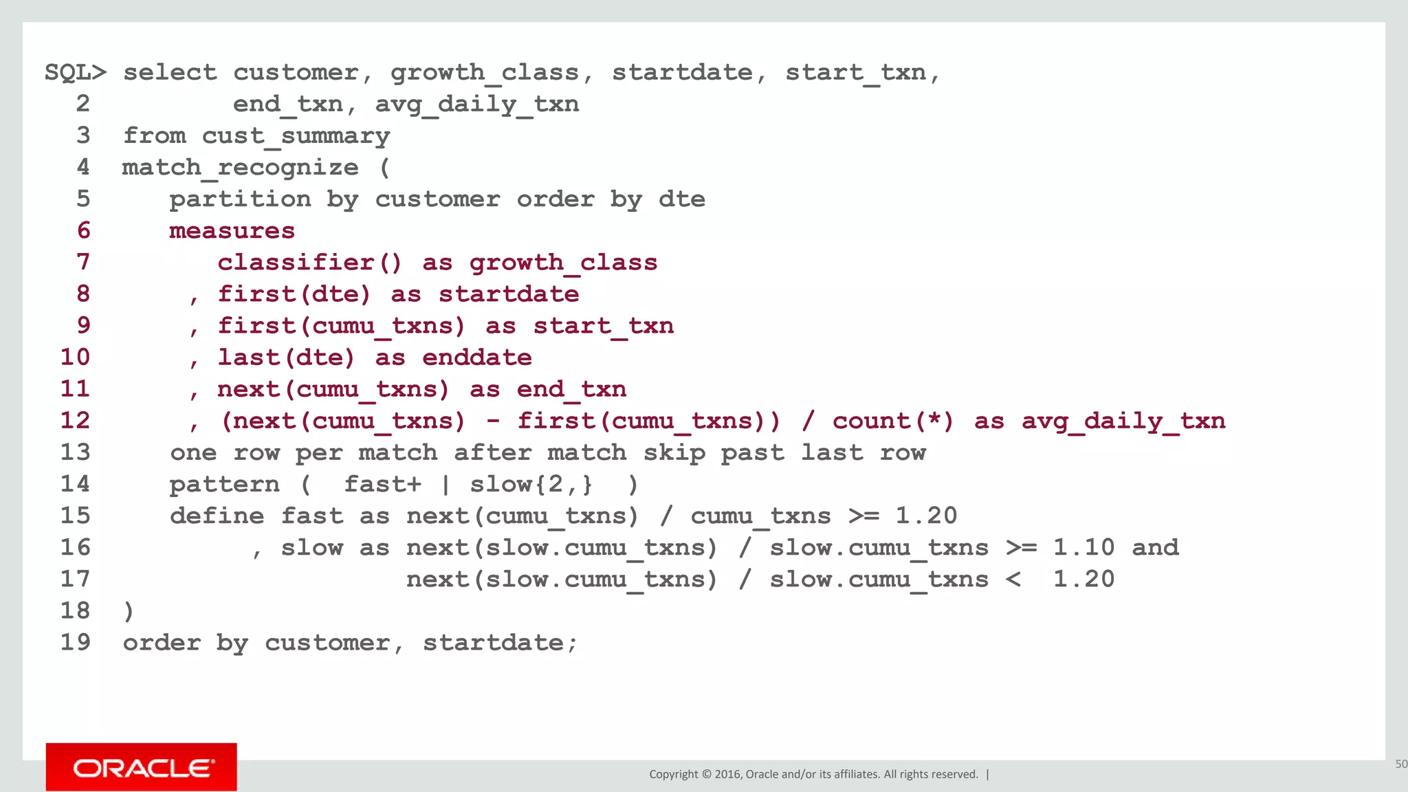 Copyright © 2016, Oracle and/or its affiliates. All rights reserved. |
SQL> select customer, growth_class, startdate, start_txn,
2 end_txn, avg_daily_txn
3 from cust_summary
4 match_recognize (
5 partition by customer order by dte
6 measures
7 classifier() as growth_class
8 , first(dte) as startdate
9 , first(cumu_txns) as start_txn
10 , last(dte) as enddate
11 , next(cumu_txns) as end_txn
12 , (next(cumu_txns) - first(cumu_txns)) / count(*) as avg_daily_txn
13 one row per match after match skip past last row
14 pattern ( fast+ | slow{2,} )
15 define fast as next(cumu_txns) / cumu_txns >= 1.20
16 , slow as next(slow.cumu_txns) / slow.cumu_txns >= 1.10 and
17 next(slow.cumu_txns) / slow.cumu_txns < 1.20
18 )
19 order by customer, startdate;
50
 