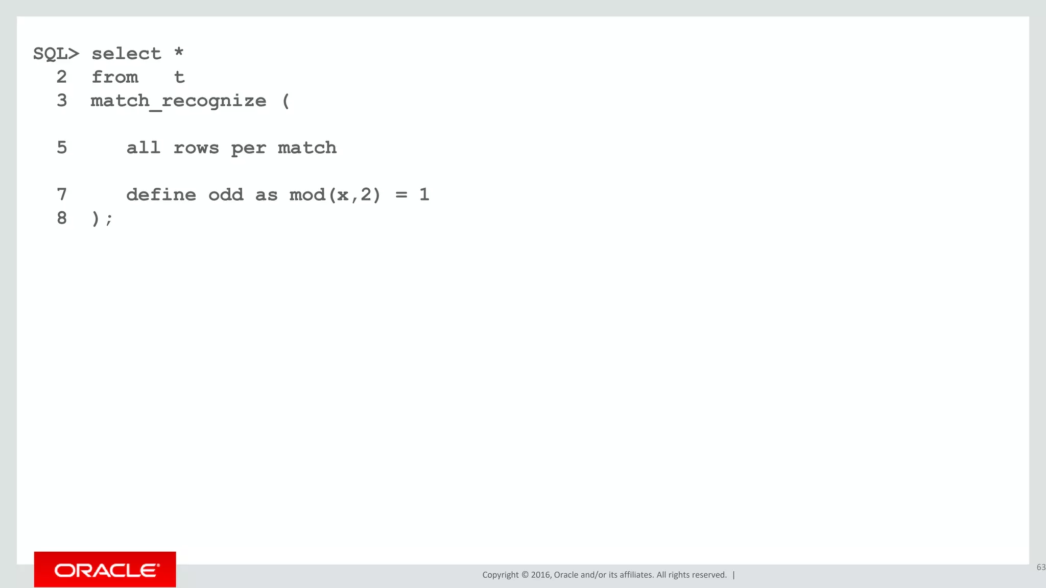 Copyright © 2016, Oracle and/or its affiliates. All rights reserved. |
SQL> select *
2 from t
3 match_recognize (
5 all rows per match
7 define odd as mod(x,2) = 1
8 );
63
 