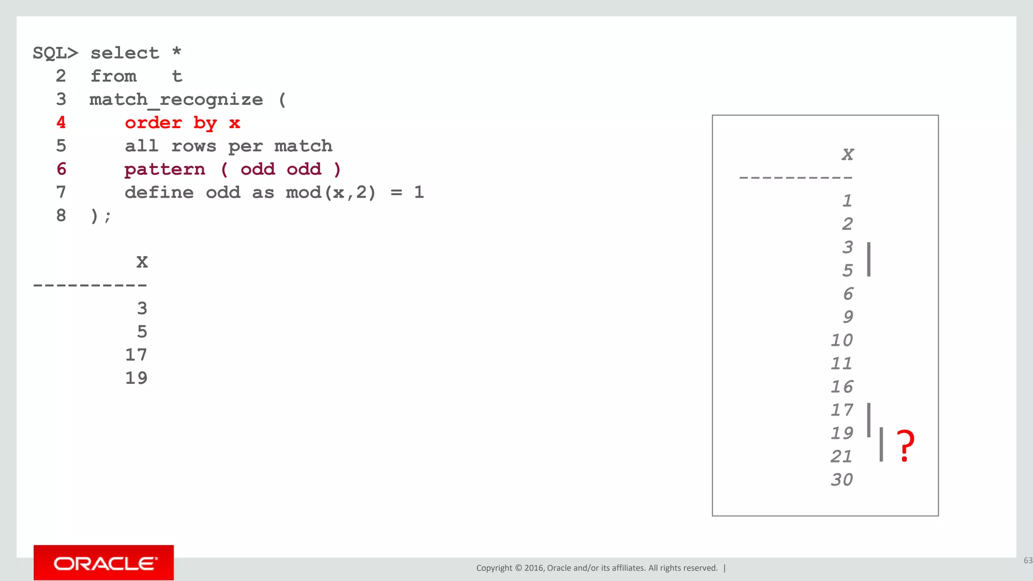 Copyright © 2016, Oracle and/or its affiliates. All rights reserved. |
SQL> select *
2 from t
3 match_recognize (
4 order by x
5 all rows per match
6 pattern ( odd odd )
7 define odd as mod(x,2) = 1
8 );
X
----------
3
5
17
19
63
X
----------
1
2
3
5
6
9
10
11
16
17
19
21
30
?
 