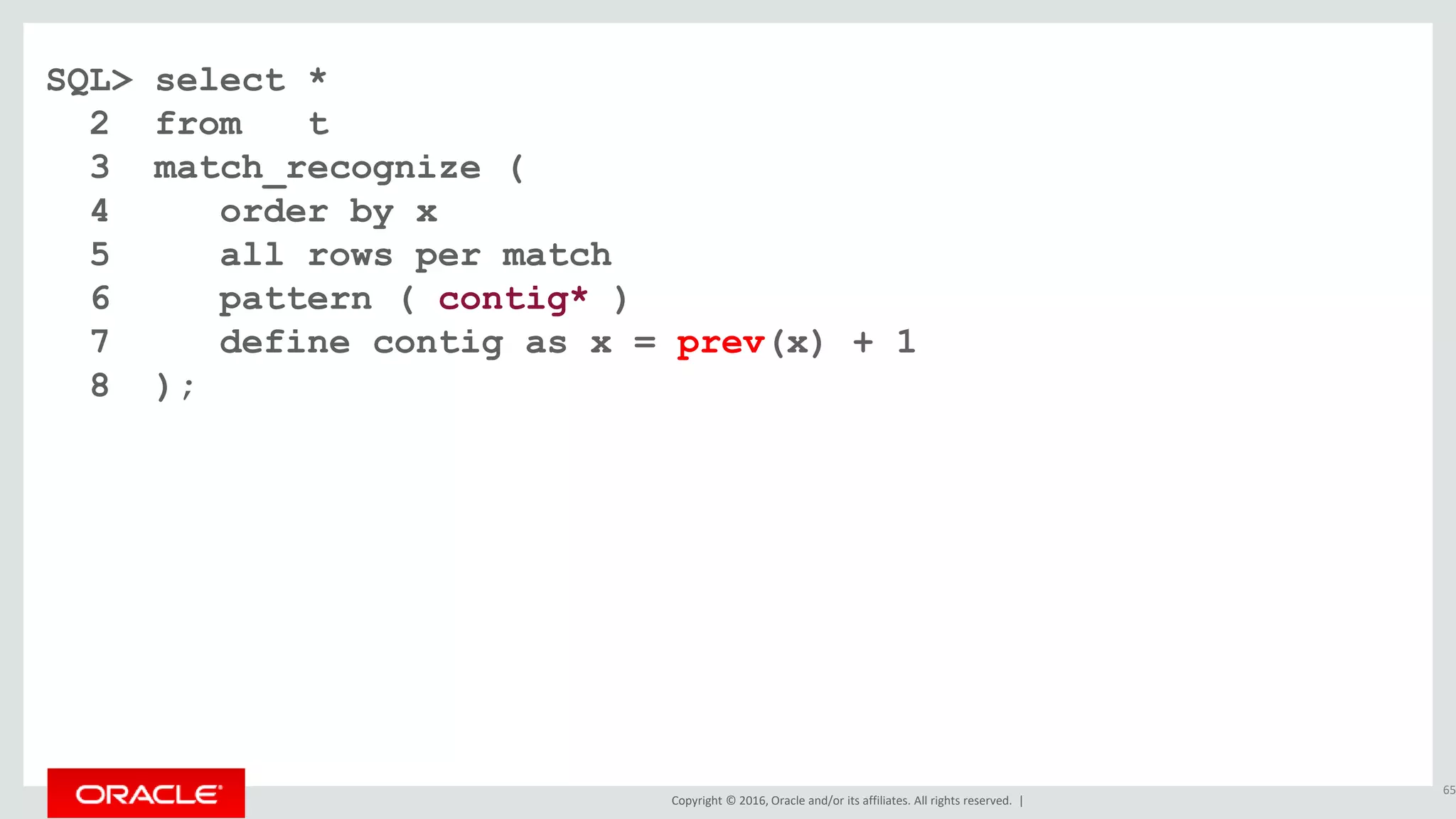 Copyright © 2016, Oracle and/or its affiliates. All rights reserved. |
SQL> select *
2 from t
3 match_recognize (
4 order by x
5 all rows per match
6 pattern ( contig* )
7 define contig as x = prev(x) + 1
8 );
65
 