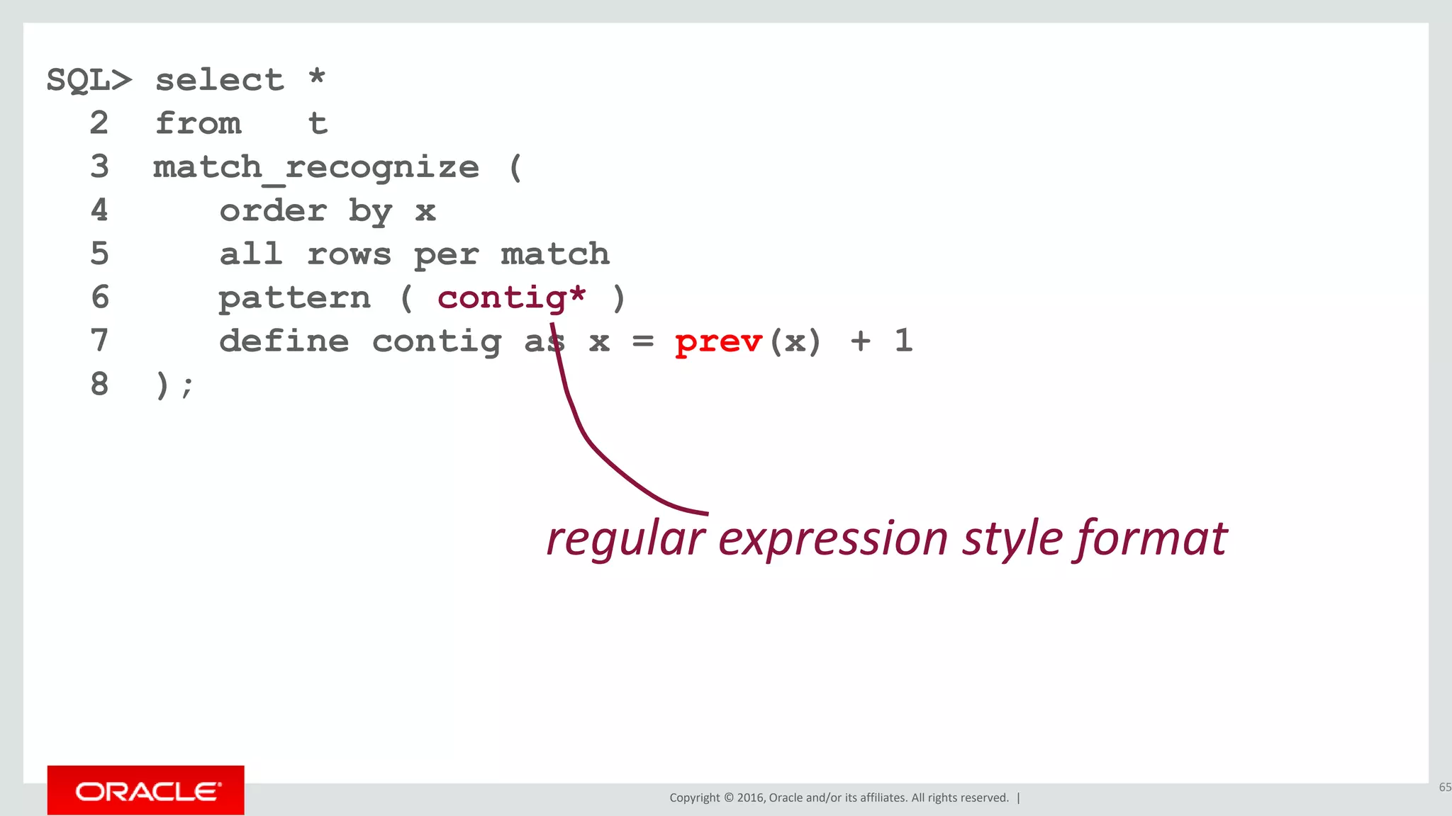 Copyright © 2016, Oracle and/or its affiliates. All rights reserved. |
SQL> select *
2 from t
3 match_recognize (
4 order by x
5 all rows per match
6 pattern ( contig* )
7 define contig as x = prev(x) + 1
8 );
65
regular expression style format
 