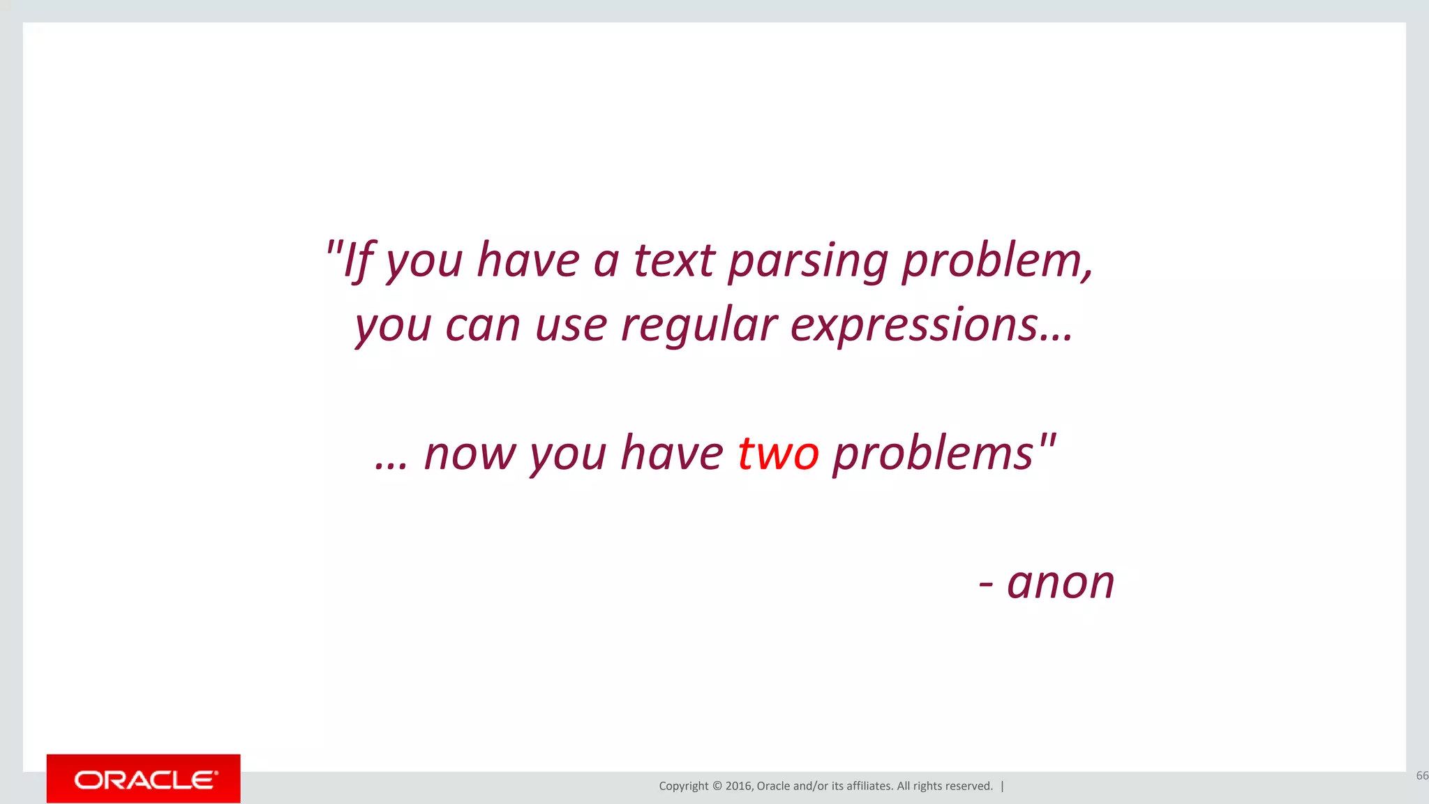 Copyright © 2016, Oracle and/or its affiliates. All rights reserved. |
"If you have a text parsing problem,
you can use regular expressions…
… now you have two problems"
- anon
66
 