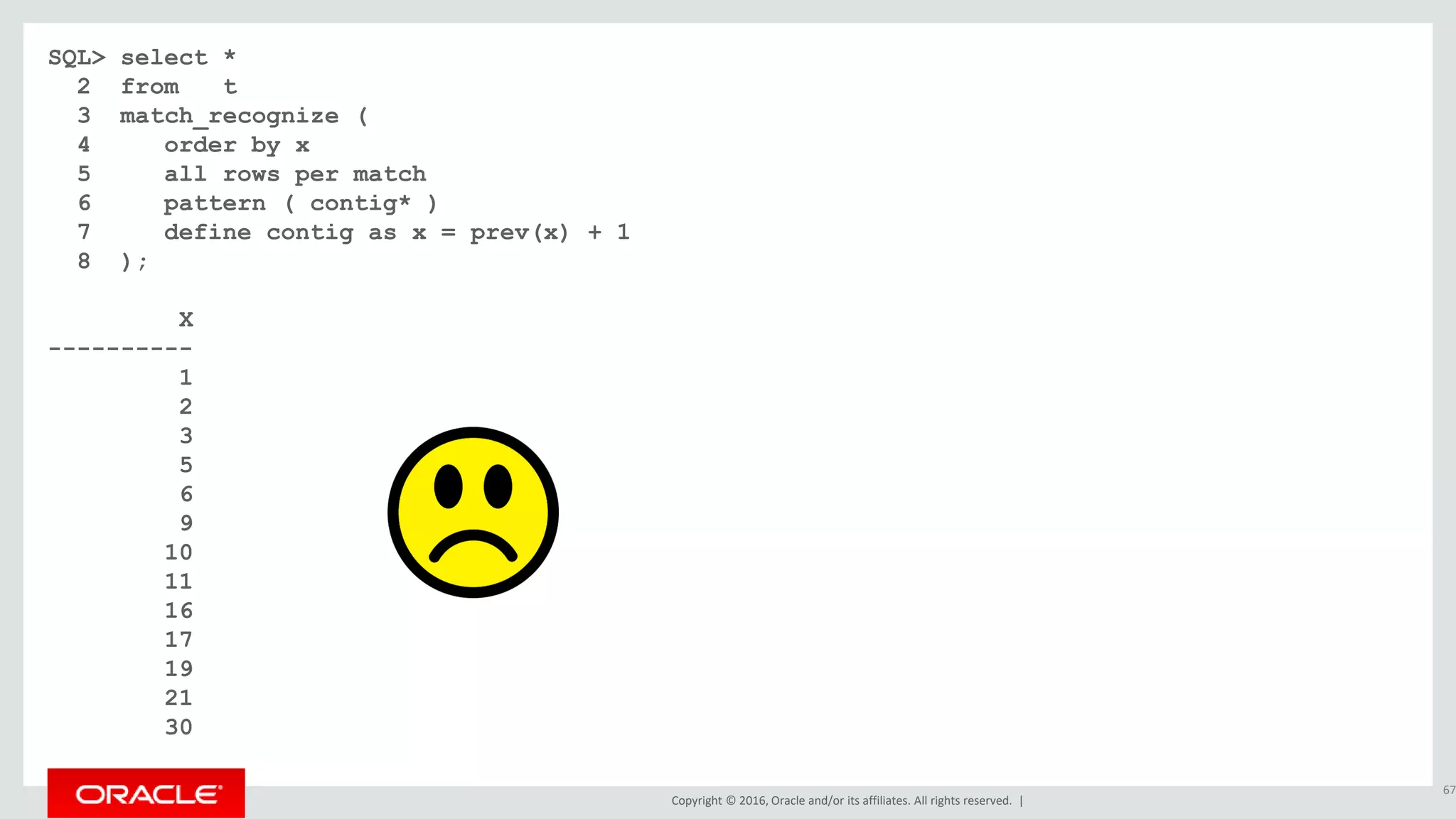 Copyright © 2016, Oracle and/or its affiliates. All rights reserved. |
SQL> select *
2 from t
3 match_recognize (
4 order by x
5 all rows per match
6 pattern ( contig* )
7 define contig as x = prev(x) + 1
8 );
X
----------
1
2
3
5
6
9
10
11
16
17
19
21
30
67
 