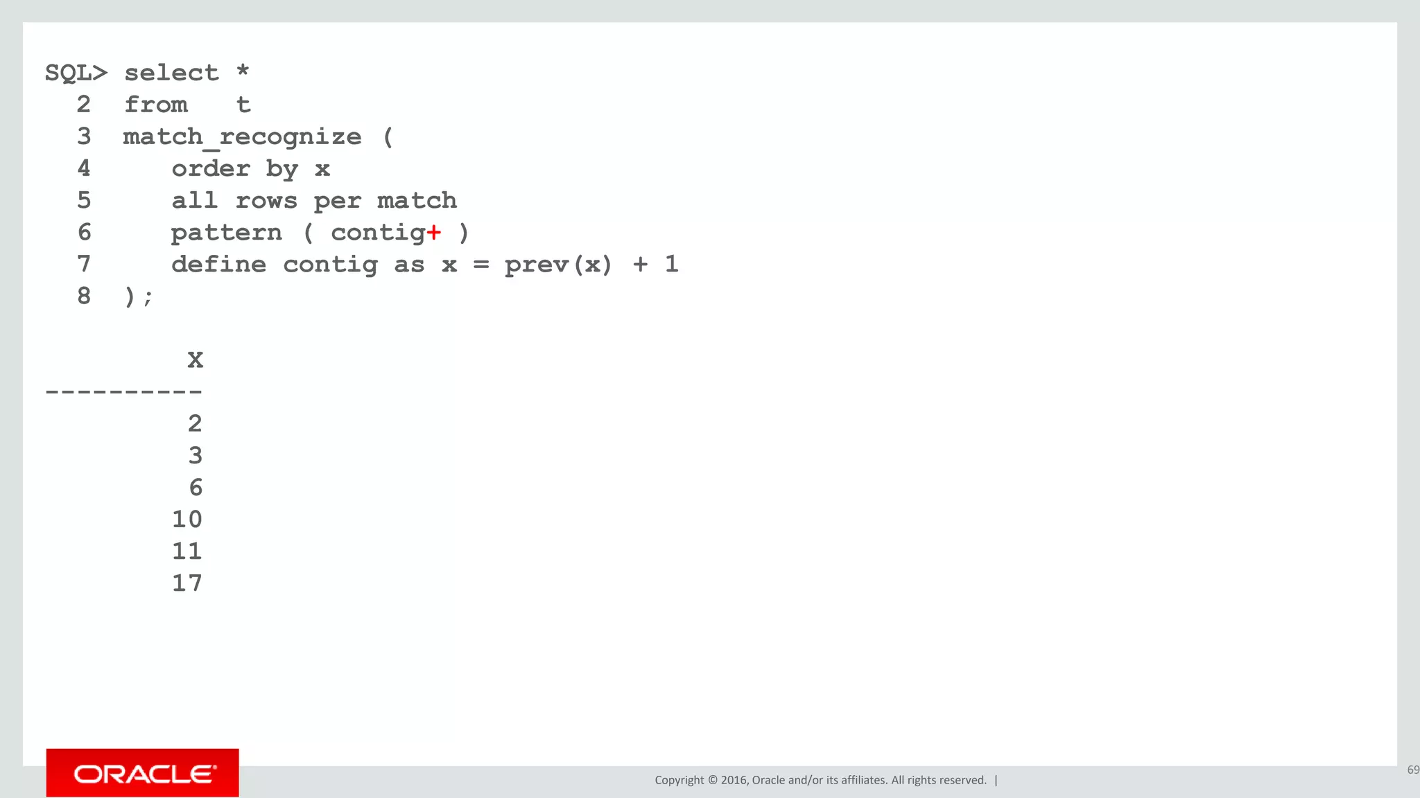 Copyright © 2016, Oracle and/or its affiliates. All rights reserved. |
SQL> select *
2 from t
3 match_recognize (
4 order by x
5 all rows per match
6 pattern ( contig+ )
7 define contig as x = prev(x) + 1
8 );
X
----------
2
3
6
10
11
17
69
 