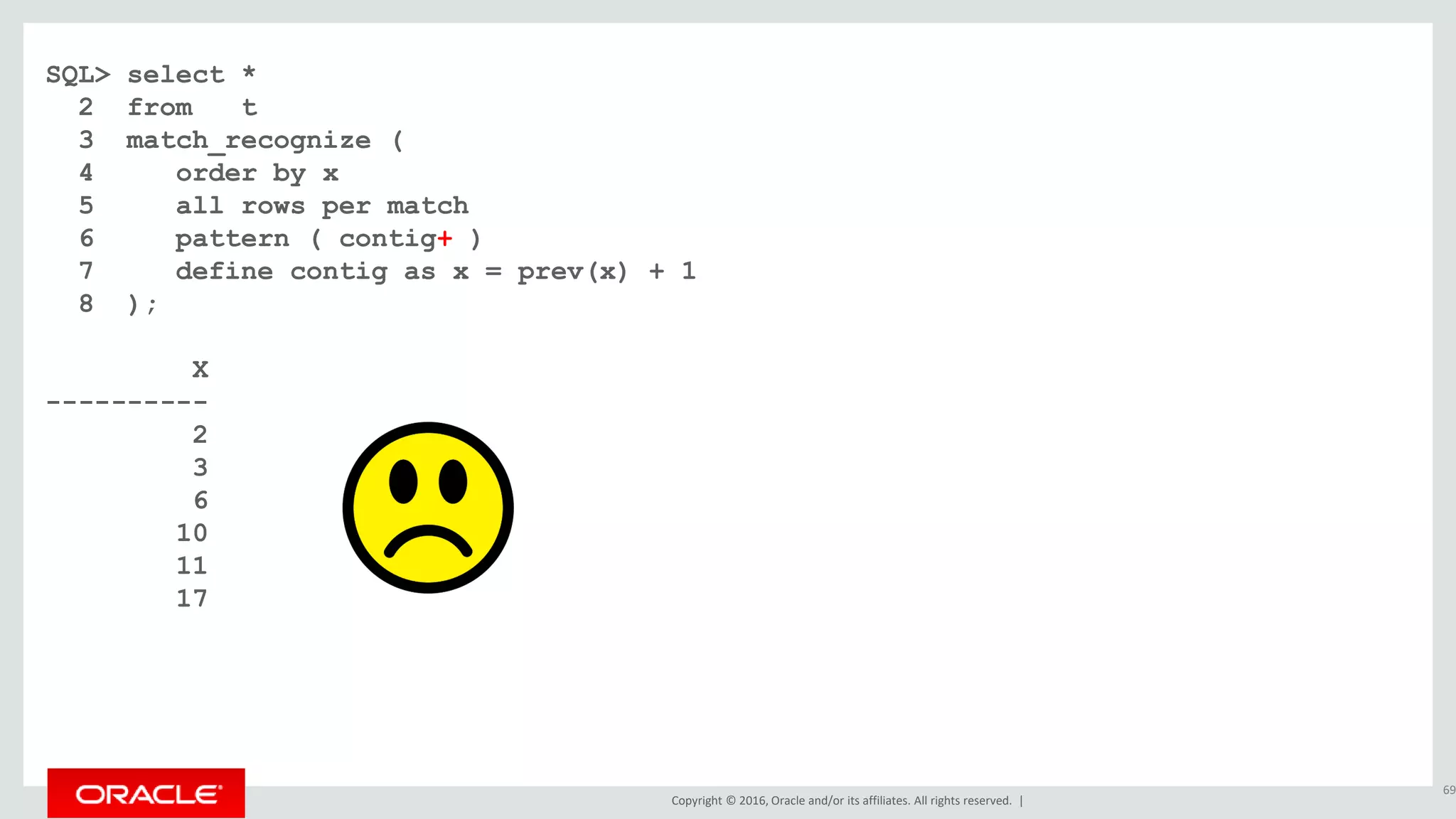 Copyright © 2016, Oracle and/or its affiliates. All rights reserved. |
SQL> select *
2 from t
3 match_recognize (
4 order by x
5 all rows per match
6 pattern ( contig+ )
7 define contig as x = prev(x) + 1
8 );
X
----------
2
3
6
10
11
17
69
 