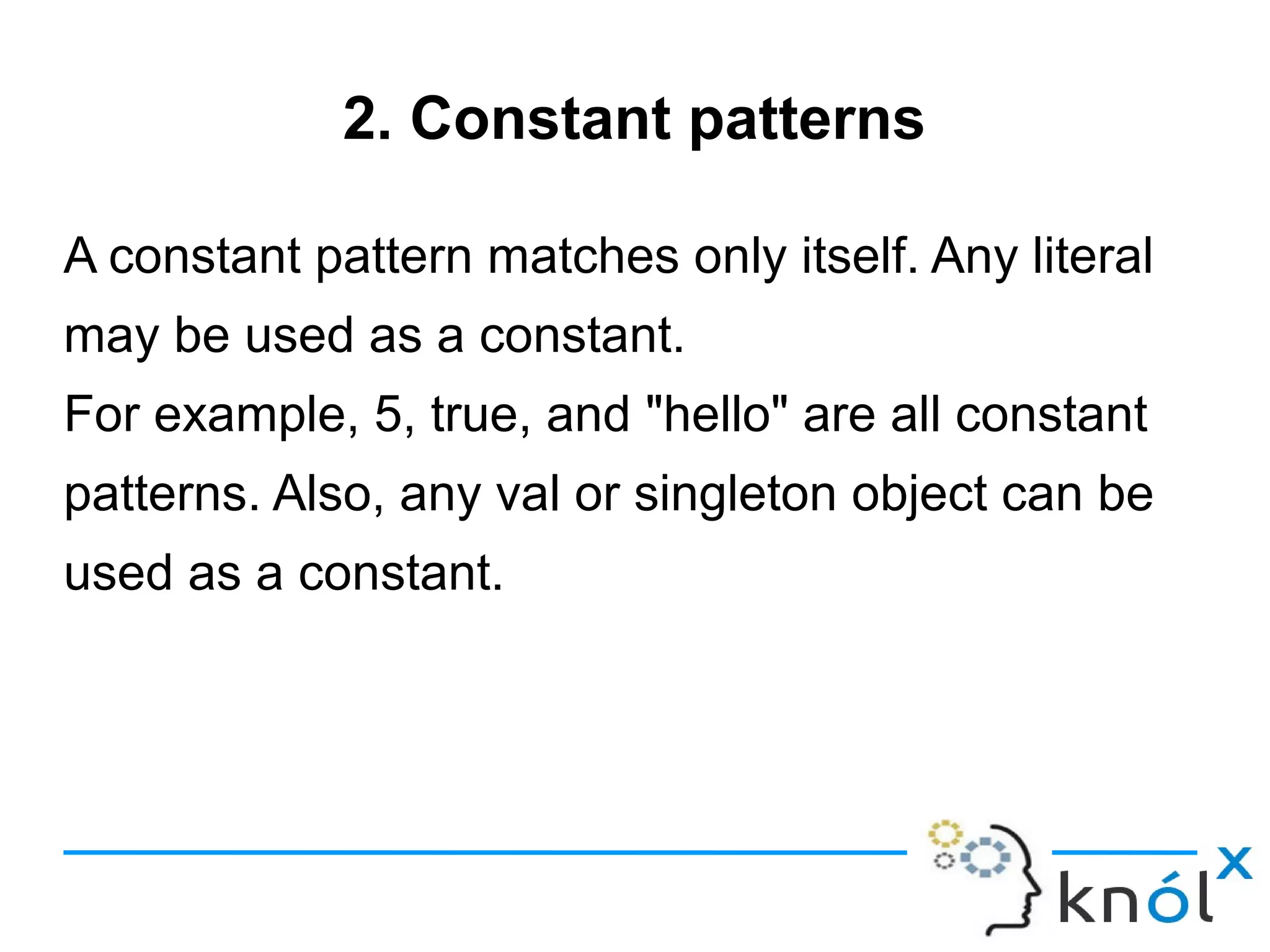 2. Constant patterns

A constant pattern matches only itself. Any literal
may be used as a constant.
For example, 5, true, and "hello" are all constant
patterns. Also, any val or singleton object can be
used as a constant.
 